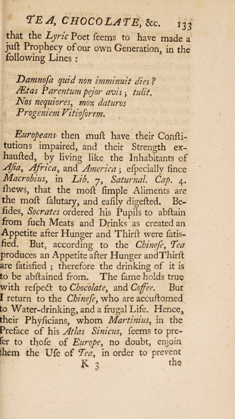 that the Lyric Poet Teems to have made a juft Prophecy of our own Generation, in the following Lines : , \ Damnofa quid non imminnit dies ? /Etas Parentum pejor avis; tulit. Nos nequiores, mox daturos Progeniem Vitioforem. Europeans' then muft have their Confli- tutions impaired, and their Strength ex~ haufted, by living like the Inhabitants of Afiay Africa, and America efpecially lince Macrobius, in Lib, 7, Saturnal. Cap, 4. fhews, that the moft Ample Aliments are the moll: falutary, and eafily digefted. Be- fides, Socrates ordered his Pupils to abftain from fuch Meats and Drinks as created an Appetite after Hunger and Third: were fatis- fied. But, according to the Chinefe, Pea produces an Appetite after Hunger andThirft are fatisfied 5 therefore the drinking of it is to be abflained from. The fame holds true with refpeft to Chocolate, and Cofee, But I return to the Chinefe, who are accuftomed to Water-drinking, and a frugal Life. Hence, their Phyficians, whom Martinius, in the Preface of his Atlas Sinicus, feems to pre¬ fer to thofe of Europe, no doubt, enjoin them the Ufe of Teay in order to prevent JC 3 the