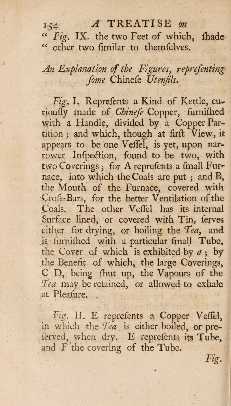 “ Fig. IX. the two Feet of which, fhade €C other two fimilar to themfelves. ■ . An Explanation of the Figures, reprefenting fome Chinefe Utenjils. Fig. I. Reprefents a Kind of Kettle, cu** rioufly made of Chinefe Copper, furnifhed with a Handle, divided by a Copper Par¬ tition ; and which, though at firffc View, it appears to be one Veflfel, is yet, upon nar¬ rower Infpedlion, found to be two, with two Coverings • for A reprefents a fmall Fur¬ nace, into which the Coals are put ; and B, the Mouth of the Furnace, covered with Crofs-Bars, for the better Ventilation of the Coals. The other Veflel has its internal »»» . Surface lined, or covered with Tin, ferves either for drying, or boiling the Tea, and is furnidled with a particular fmall Tube, the Cover of which is exhibited by a ; by .the Benefit of which, the large Coverings, C D, being fhut up, the Vapours of the Tea may be retained, or allowed to exhale at Pleafure. Fig. II. E reprefents a Copper Veflel, in which the Tea is either boiled, or pre- ferved, when dry. E reprefents its Tube, and F the covering of the Tube. Fig,