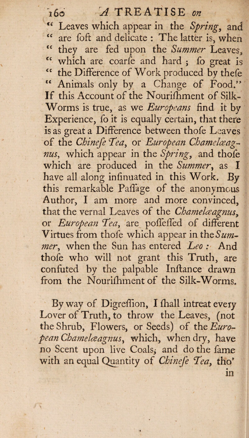 €i Leaves which appear in the Spring, and cc are foft and delicate : The latter is, when cc they are fed upon the Summer Leaves* cc which are coarfe and hard ; fo great is <c the Difference of Work produced by thefe tc Animals only by a Change of Food.” If this Account of the Nourishment of Silk- Worms is true, as we Europeans find it by Experience, fo it is equally certain, that there is as great a Difference between thofe Leaves of the Chinefe Tea, or European Chamelceag- nus, which appear in the Spring, and thofe which are produced in the Summer, as I have all along infinuated in this Work. By this remarkable Paffage of the anonymous Author, I am more and more convinced, that the vernal Leaves of the Chamelceagnus, or European Tea, are poffeffed of different Virtues from thofe which appear in the Sum¬ mer, when the Sun has entered Leo : And thofe who will not grant this Truth, are confuted by the palpable Xnftance drawn from the Nourifhment of the Silk-Worms. By way of Digreffion, I fhall in treat every Lover of Truth, to throw the Leaves, (not the Shrub, Flowers, or Seeds) of the Euro¬ pean Chame Ire agnus, which, when dry, have no Scent upon live Coals; and do the fame with an equal Quantity of Chinefe Teay tho* ’V in