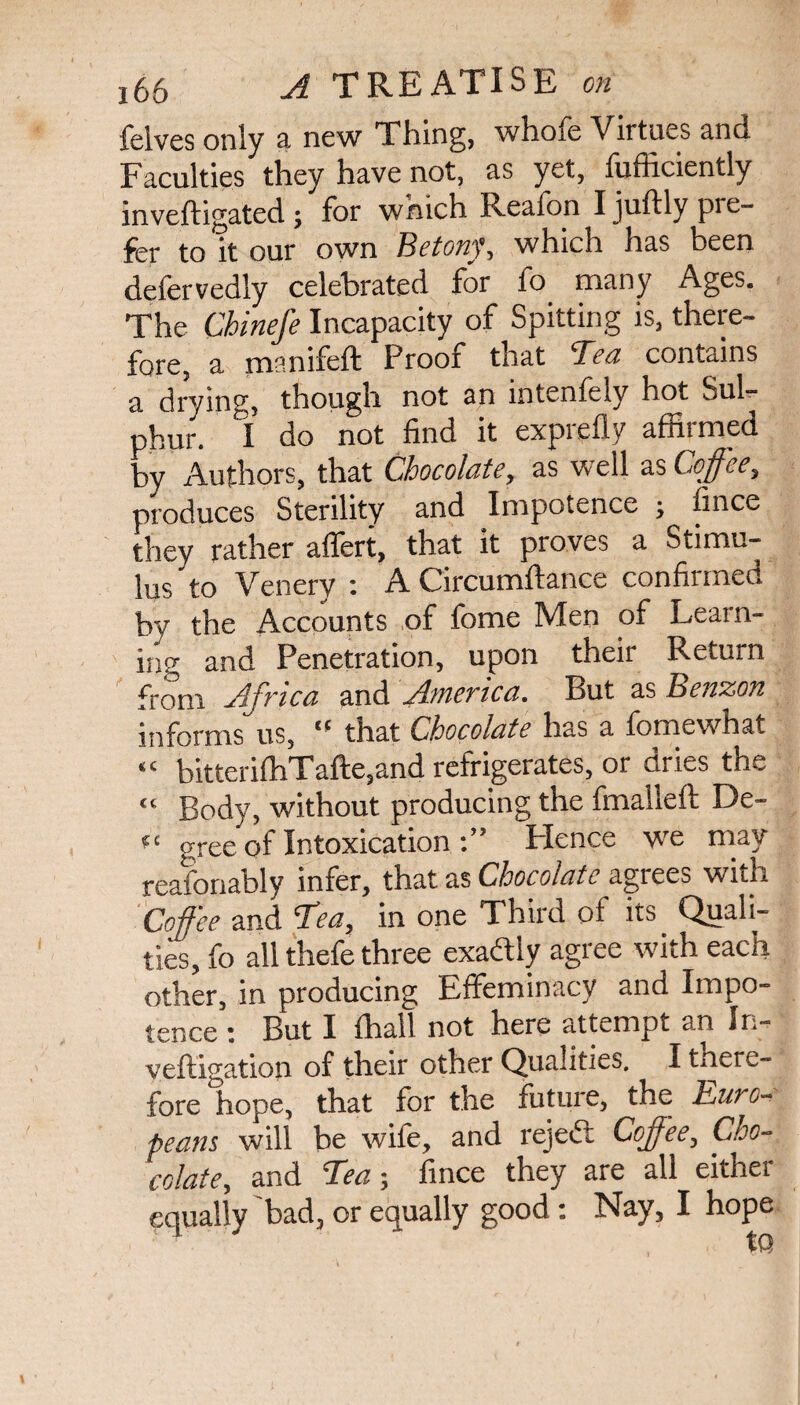 felves only a new Thing, whofe Virtues and Faculties they have not, as yet, fufficiently inveftigated; for which Reafon I juftly pre¬ fer to it our own Betony, which has been defervedly celebrated for fo many Ages. The Chinefe Incapacity of Spitting is, there¬ fore, a manifeft Proof that Tea contains a drying, though not an intenfely hot Sul¬ phur. I do not find it exprefly affirmed by Authors, that Chocolate, as well as Coffee, produces Sterility and Impotence ; fince they rather affert, that it proves a Stimu¬ lus to Venerv : A Circumftance confirmed by the Accounts of fome Men of Learn¬ ing and Penetration, upon their Return from Africa and America. But as Benzon informs us, <( that Chocolate has a fomewhat <c bitterifhTafte,and refrigerates, or dries the “ Body, without producing the fmalleft De- O gree of Intoxication Hence W'e may reafonably infer, that as Chocolate agrees with Coffee and Tea, in one Third of its Quali¬ ties, fo all thefe three exadtly agree with each other, in producing Effeminacy and Impo¬ tence t But I fhall not here attempt an In- veftigation of their other Qualities. I tnere- fore hope, that for the future, the Euro¬ peans will be wife, and rejedt Coffee, Cho¬ colate, and Tea; fince they are all eithei equally bad, or equally good : Nay, I hope
