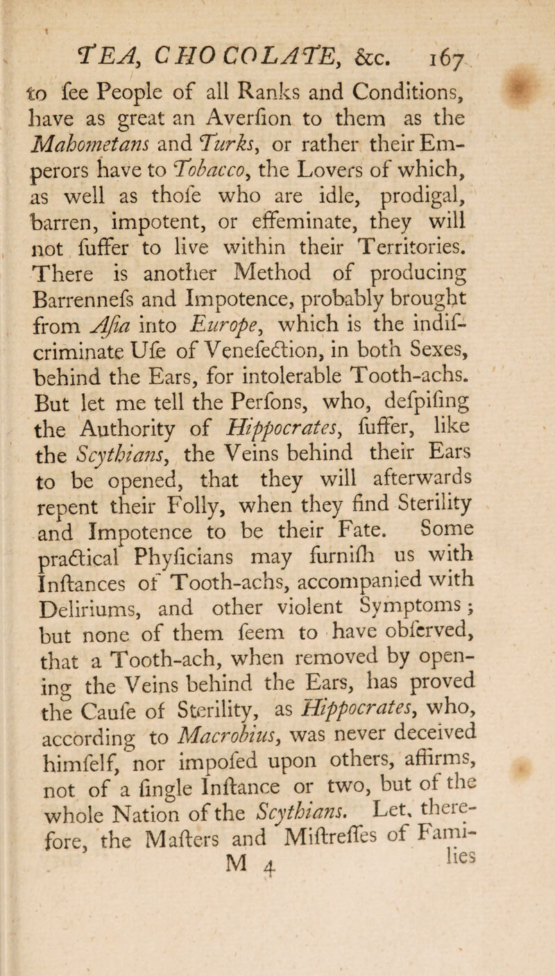 to fee People of all Ranks and Conditions, have as great an Averfion to them as the Mahometans and Turks, or rather their Em¬ perors have to Tobacco, the Lovers of which, as well as thole who are idle, prodigal, barren, impotent, or effeminate, they will not fuffer to live within their Territories. There is another Method of producing Barrennefs and Impotence, probably brought from Afia into Europe, which is the indis¬ criminate Ufe of Venefedlion, in both Sexes, behind the Ears, for intolerable Tooth-achs. But let me tell the Perfons, who, defpifmg the Authority of Hippocrates, fuffer, like the Scythians, the Veins behind their Ears to be opened, that they will afterwards repent their Folly, when they find Sterility and Impotence to be their Fate. Some praftical Phyficians may furnifh us with Inftances of Tooth-achs, accompanied with Deliriums, and other violent Symptoms; but none of them feem to have obfcrved, that a Tooth-ach, when removed by open¬ ing the Veins behind the Ears, has proved the Caufe of Sterility, as Hippocrates, who, according to Macrobius, was never deceived himfelf, nor impofed upon others, affirms, not of a Angle lnftance or two, but of the whole Nation of the Scythians. Let, theie- fore, the Mafters and Miftreffes of Farm- tv/t , lies