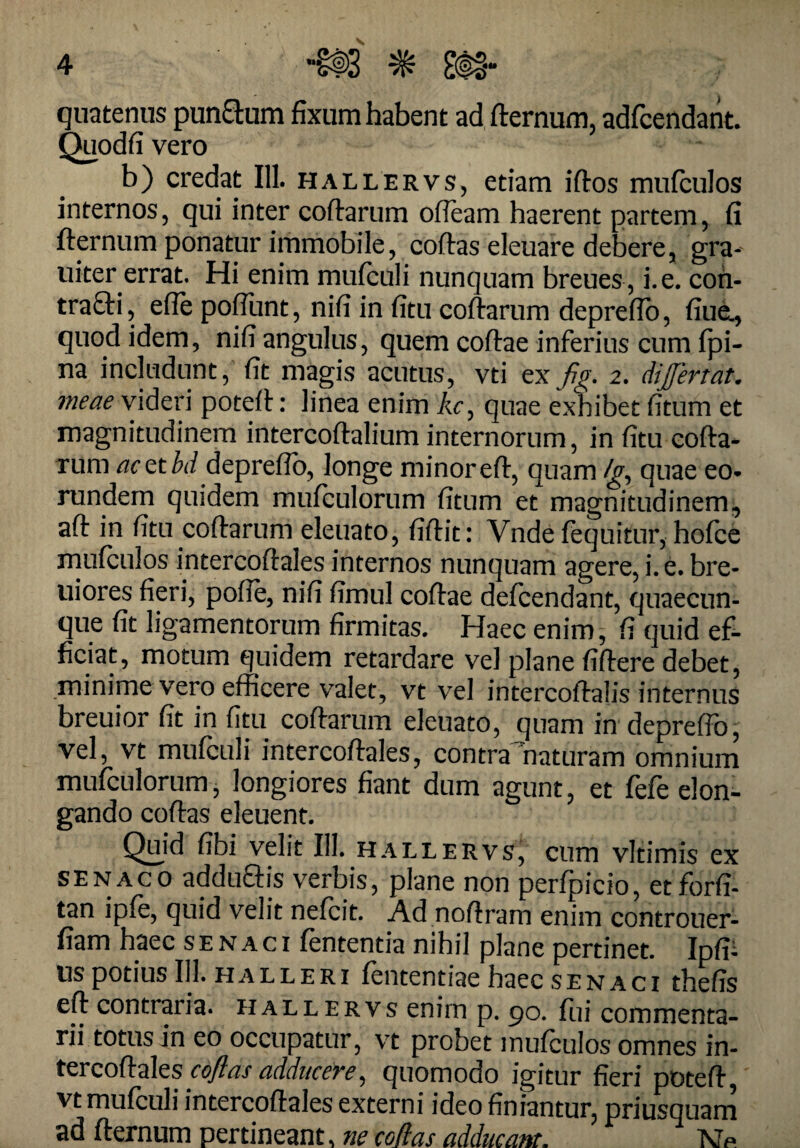 quatenus punSum fixum habent ad fternum, adfcendant. Quodfi vero b) credat 111. hallervs, etiam iftos mufculos internos, qui inter coftarum ofteam haerent partem, fi fternum ponatur immobile, coftas eleuare debere, gra- uiter errat. Hi enim mufculi nunquam breues , i. e. con- tra£ti, efle pofTunt, nifi in fitu coftarum deprefto, fiue., quod idem, nifi angulus, quem coftae inferius cum fpi- na includunt, fit magis acutus, vti ex fig. 2. dijferfdt. meae videri poteft: linea enim Ac, quae exhibet fitum et magnitudinem intercoftalium internorum, in fitu cofta¬ rum acttbd deprefto, longe minoreft, quam /g, quae eo¬ rundem quidem mufculorum fitum et magnitudinem;, aft in fitu coftarum eleuato, fiftit: Vnde fequitur, hofce mufculos intercoftales internos nunquam agere, i. e. bre- uiores fieri, pofte, nifi fimul coftae defcendant, quaecun¬ que fit ligamentorum firmitas. Haec enim, fi quid ef¬ ficiat, motum quidem retardare vel plane fiftere debet, minime vero efficere valet, vt vel intercoftalis internus breuior fit in fitu coftarum eleuato, quam in deprefto, vel, vt mufculi intercoftales, contra naturam omnium mufculorum, longiores fiant dum agunt, et fefe elon¬ gando coftas eleuent. Quid fibi velit III. hallervs, cum vltimis ex senaco addu&is verbis, plane non perfpicio, etforfi- tan ipfe, quid velit nefcit. Ad noftram enim controuer- fiam haec s e n a c i fententia nihil plane pertinet. Ipfi- tis potius 111. hall eri fententiae haec se n aci thefis eft contraria, hallervs enim p. po. flii commenta¬ rii totus in eo occupatur, vt probet mufculos omnes in- tercoftales cojias adduceve, quomodo igitur fieri poteft, vt mufculi intercoftales externi ideo finiantur, priusquam ad fternum pertineant, ne coflas adducam. Np.