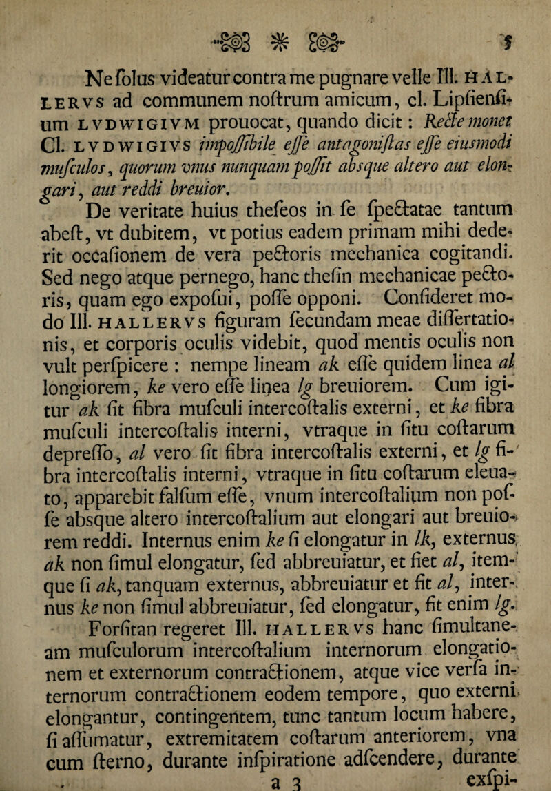 '•'§#3 ^ ' f Nefolus videatur contra me pugnare velle 111. hal- lervs ad communem noftrum amicum, cl. Lipfienfi* um lvdwigivm prouocat, quando dicit: Retfe?nonet Cl. lvdwigivs imgojjibile ejje antagoniftas ejfe eiusmodi mufculos 5 quorum vnus nunquam gojf/it absque altero aut elon¬ gari , aut reddi breuior. De veritate huius thefeos in fe fpe&atae tantum abeft, vt dubitem, vt potius eadem primam mihi dede¬ rit occafionem de vera peCtoris mechanica cogitandi. Sed nego atque pernego, hanc thefin mechanicae pe£to- ris, quam ego expofui, pofle opponi. Confideret mo¬ do 111. hallervs figuram fecundam meae diflertatio^ nis, et corporis oculis videbit, quod mentis oculis non vult perfpicere : nempe lineam ak efle quidem linea al longiorem, ke vero efle Iir>ea Ig breuiorem. Cum igi¬ tur ak fit fibra mufculi intercoftalis externi, et ke fibra mufculi intercoftalis interni, vtraqne in fitu coftarum depreflo, al vero fit fibra intercoftalis externi, et Ig fi¬ bra intercoftalis interni, vtraque in fitu coftarum eleua- to, apparebit falfum efle, vnum intercoftalium non pof¬ fe absque altero intercoftalium aut elongari aut breuio- rem reddi. Internus enim ke fi elongatur in /A, externus, ak non fimul elongatur, fed abbreuiatur, et fiet al, item- que fi ak, tanquam externus, abbreuiatur et fit al, inter¬ nus ke non fimul abbreuiatur, fed elongatur, fit enim Ig. Forfitan regeret 111. hallervs hanc fimultane- am mufculorum intercoftalium internorum elongatio¬ nem et externorum contraCtionem, atque vice verfa in¬ ternorum contractionem eodem tempore, quo externi, elongantur, contingentem, tunc tantum locum habere, fiaftiimatur, extremitatem coftarum anteriorem, vna cum fterno, durante infpiratione adfcendere, durante , a a exfpi-