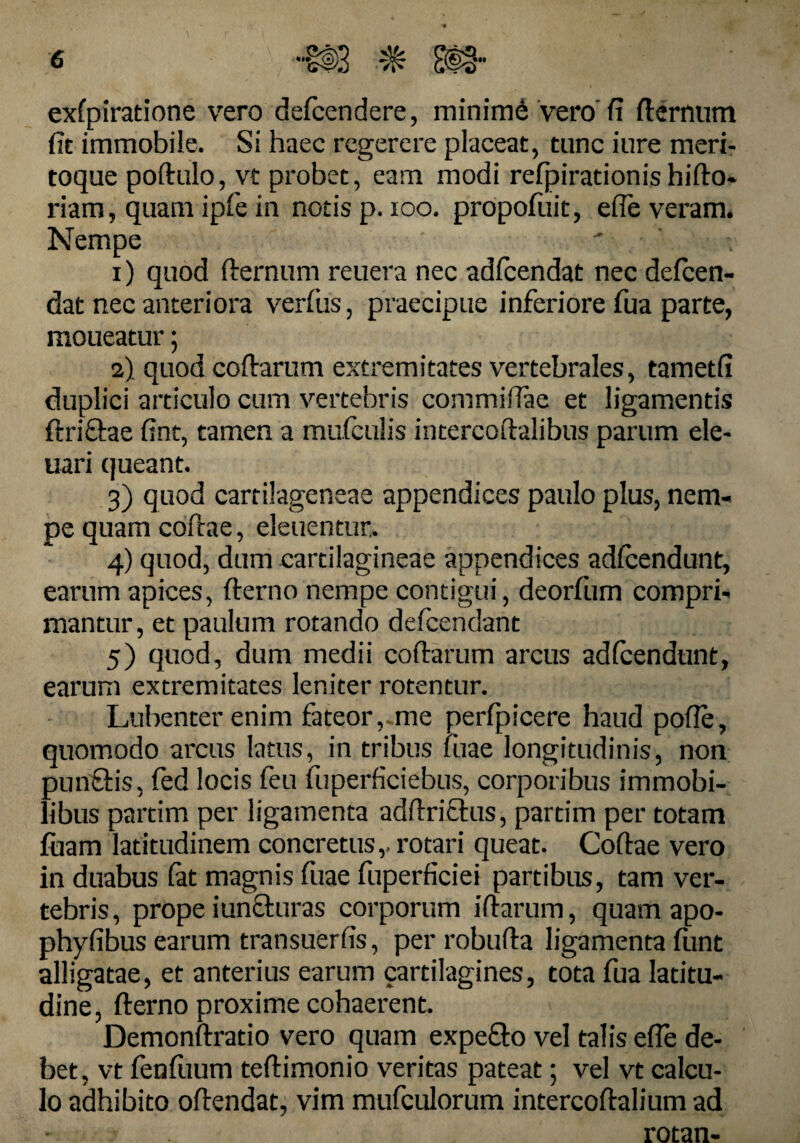 exfpiratione vero defcendere, minimi vero'fi fternum fit immobile. Si haec regerere placeat, tunc iure meri¬ toque poftulo, vt probet, eam modi refpirationis b i flo¬ riam , quam ipfe in notis p. 100. propofuit, efie veram. Nempe 1) quod fternum reuera nec adicendat nec defeen- dat nec anteriora verfus, praecipue inferiore fua parte, moueatur; 2) quod coftarum extremitates vertebrales, tametfi duplici articulo cum vertebris commiftae et ligamentis ftricfae fint, tamen a mulcuiis intercoftalibus parum ele- uari queant. 3) quod carrilageneae appendices paulo plus, nem¬ pe quam coftae, eleuentur. 4) quod, dum cartilagineae appendices adicendunt, earum apices, fterno nempe contigui, deorfum compri¬ mantur , et paulum rotando defeendant 5) quod, dum medii coftarum arcus adicendunt, earum extremitates leniter rotentur. Lubenter enim fateor, me perfpicere haud pofte, quomodo arcus latus, in tribus fuae longitudinis, non punftis, fed locis feu fuperficiebus, corporibus immobi¬ libus partim per ligamenta aclftricfus, partim per totam fuam latitudinem concretus,, rotari queat. Coftae vero in duabus iat magnis fuae fuperficiei partibus, tam ver¬ tebris, prope iuncturas corporum iftarum, quam apo- phyfibus earum transuerfis, per robufta ligamenta iiint alligatae, et anterius earum cartilagines, tota fua latitu¬ dine, fterno proxime cohaerent. Demonftratio vero quam expefto vel talis efie de¬ bet, vt fenfuum teftimonio veritas pateat; vel vt calcu¬ lo adhibito oftendat, vim mufculorum intercoftalium ad rotan-