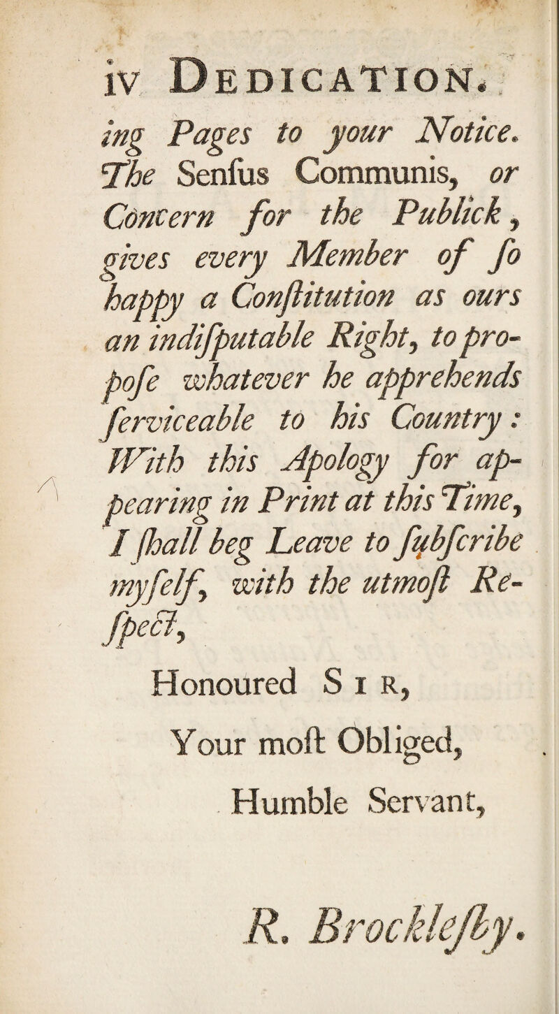 iv Dedication. ing Pages to your Notice, \The Senfus Communis, or Concern for the Publick, gives every Member of fo happy a Confutation as ours an indifputable Right, to pro- pofe whatever he apprehends ferviceable to his Country: With this Apology for ap¬ pearing in Print at this 'Time, / fhall beg Leave to fqbfcribe myfelf, with the utmofl Re- [pea. Honoured Sir, Your moft Obliged, Humble Servant, ft Brocklefby.