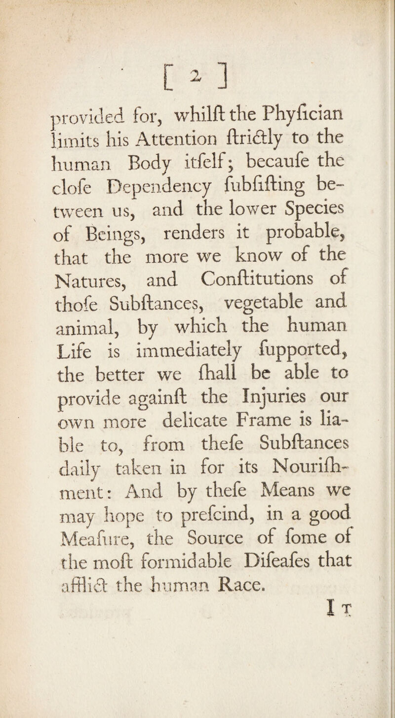 provided for, whilft the Phyfician limits his Attention ftri&ly to the human Body itfelf; becaufe the clofe Dependency fubfifting be¬ tween us, and the lower Species of Beings, renders it probable, that the more we know of the Natures, and Conftitutions of thofe Subftances, vegetable and. animal, by which the human Life is immediately fupported, the better we fhall be able to provide againft the Injuries our own more delicate Frame is lia¬ ble to, from thefe Subftances daily taken in for its Nourifh- mentr And by thefe Means we may hope to prefcind, in a good Meafure, the Source of fome ol the moft formidable Difeafes that afflidt the human Race.