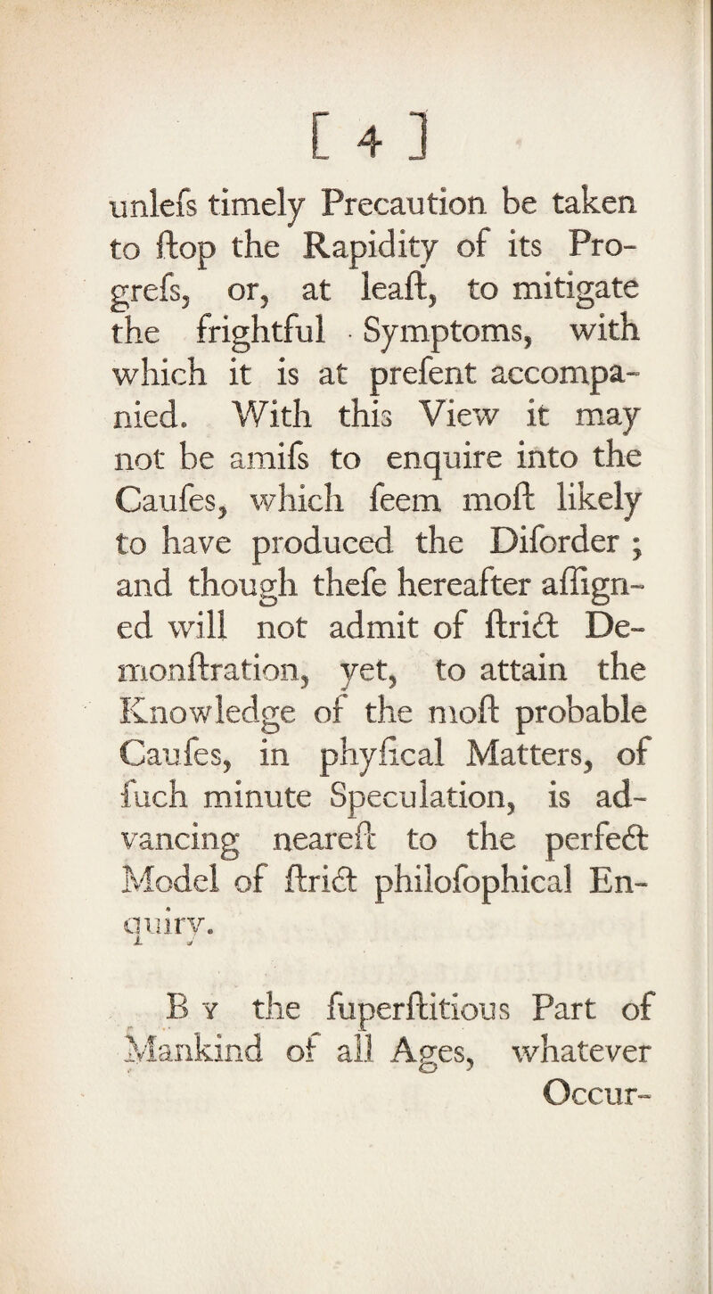 unlefs timely Precaution be taken to ftop the Rapidity of its Pro- grefs, or, at leaft, to mitigate the frightful Symptoms, with which it is at prefent accompa¬ nied. With this View it may not be amifs to enquire into the Caufes, which feem moft likely to have produced the Diforder ; and though thefe hereafter align¬ ed will not admit of ftrift De- monftration, yet, to attain the Knowledge of the moft probable Caufes, in phyfical Matters, of fuch minute Speculation, is ad¬ vancing neareft to the perfeft Model of ftricf philofophical En- auiry. A J B y the fuperftitious Part of Mankind of all Ages, whatever Occur-