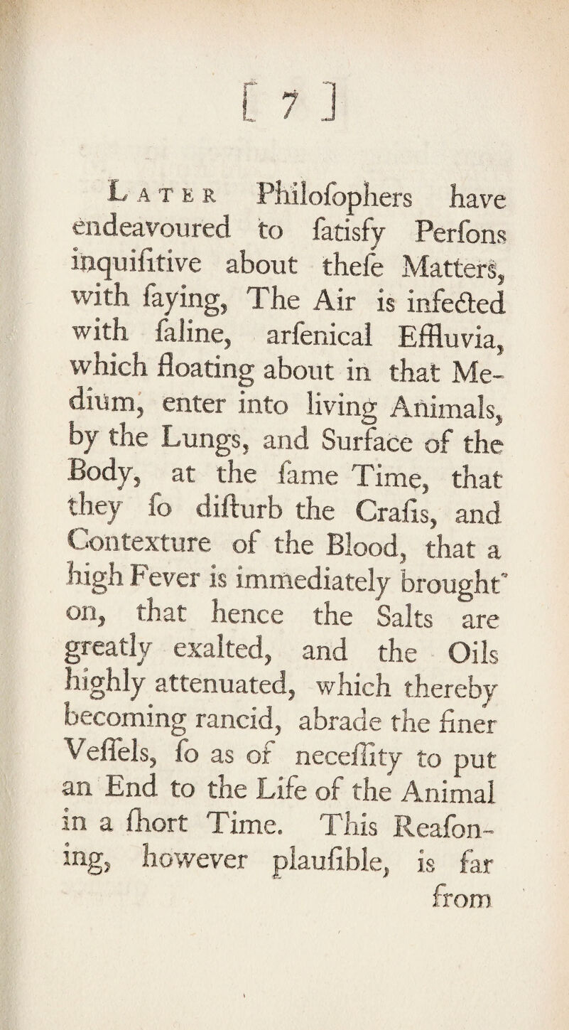 L a t e r Philofophers have endeavoured to fatisfy Perfons inquifitive about thefe Matters, with faying, The Air is mfeded with faline, arfenical Effluvia, which floating about in that Me¬ dium, enter into living Animals, by the Lungs, and Surface of the Body, at the fame Time, that they fo difturb the Crafxs, and Contexture of the Blood, that a high Fever Is immediately brought’ on, that hence the Salts are greatly exalted, and the Oils highly attenuated, which thereby becoming rancid, abrade the liner Veffels, fo as of neceflity to put an End to the Life of the Animal m a fhort Time. This Reafon- ing, however plaufible, is far from