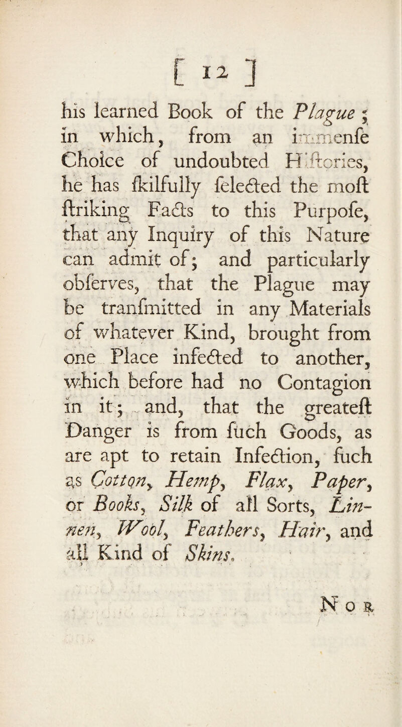 his learned Book of the Plague ; in which, from an immenfe Choice of undoubted H'ftpries, he has ikilfully feledted the moft (hiking Fadts to this Purpofe, that any Inquiry of this Nature can admit of; and particularly obferves, that the Plague may be tranfmitted in any Materials of whatever Kind, brought from one Place infe&ed to another, which before had no Contagion in it ; and, that the greateft Danger is from fuch Goods, as are apt to retain Infe&ion, fuch Cqttqn, Hemp, Flax, Paper, or Books, Silk of all Sorts, Fin- nett, Wool, Feathers, Hair, and all Kind ol Skins, > - • v '* • ; N o st