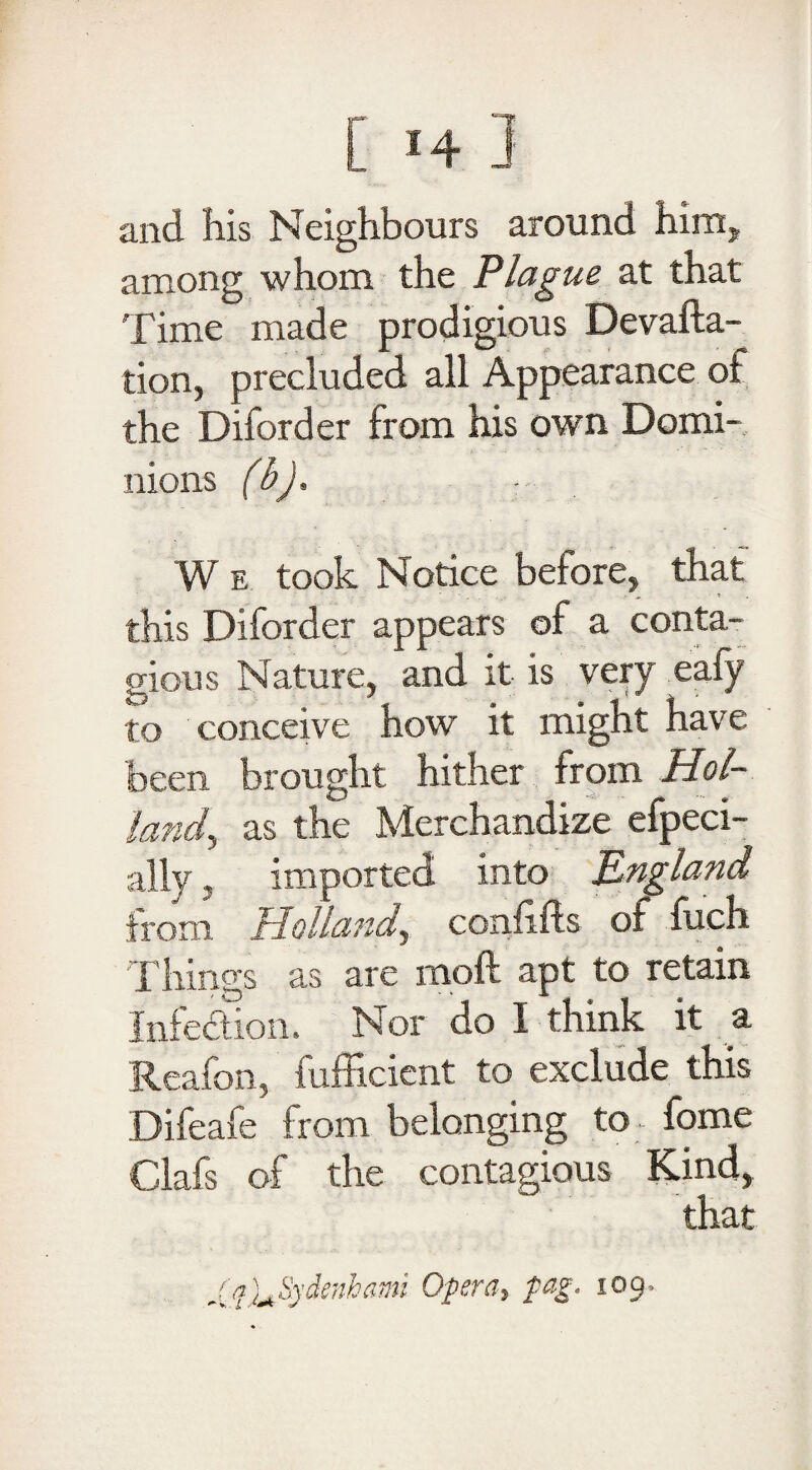 and his Neighbours around him* among whom the Plague at that Time made prodigious Devalua¬ tion, precluded all Appearance of the Diford er from his own Domi¬ nions (b). - W e took Notice before, that this Diforder appears of a conta¬ gious Nature, and it is very eafy to conceive how it might have been brought hither from Hoi- land, as the Merchandize efpeci- ally, imported into England irom Holland^ confifts of fuch Things as are moft apt to retain Infection. Nor do I think it a Reafon, fufficient to exclude this Difeafe from belonging to fome Clafs of the contagious Kind, Xq)^Sydcnhami Opera, tag, 109,