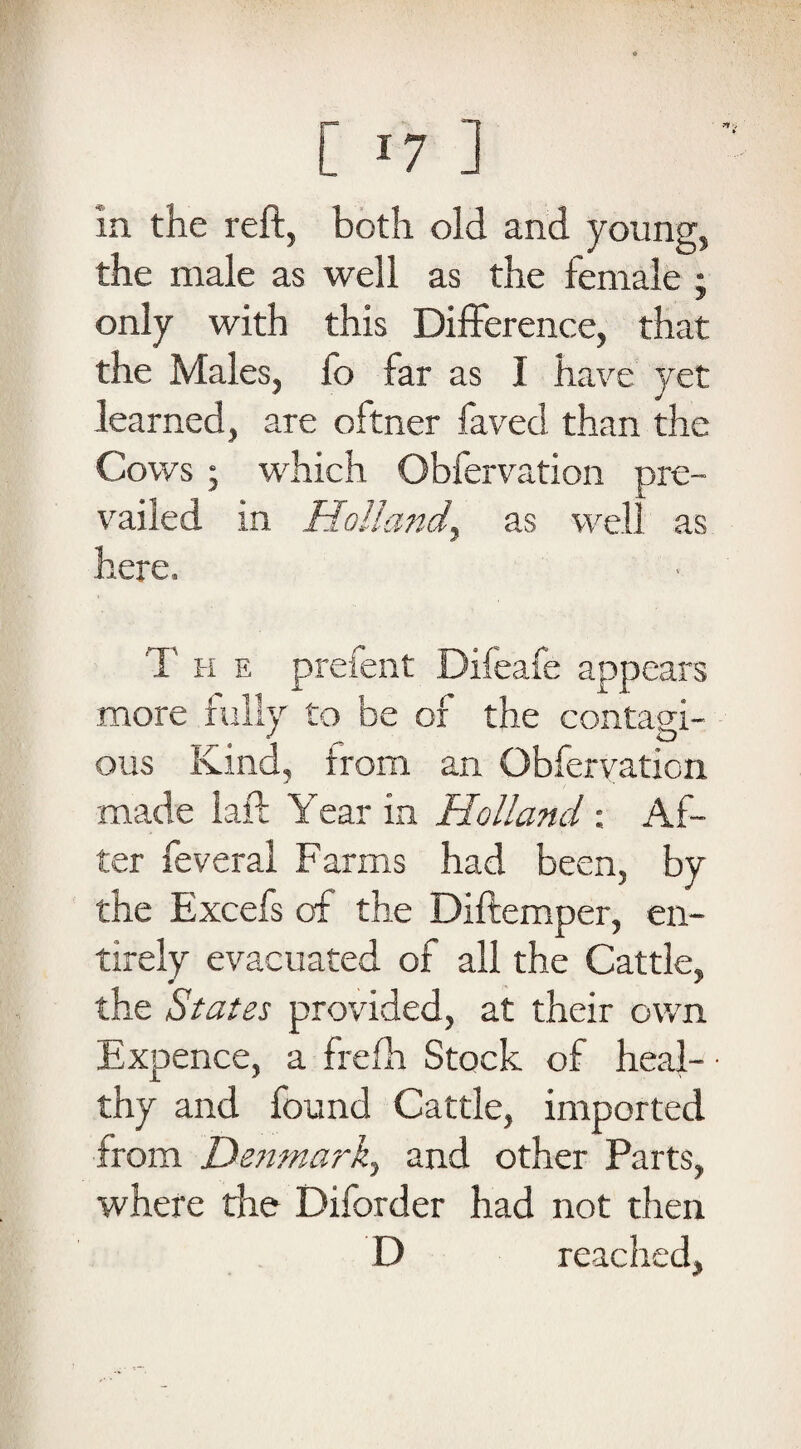 In the reft, both old and young, the male as well as the female ; only with this Difference, that the Males, fo far as I have yet learned, are oftner faved than the Cows • which Obfervation pre¬ vailed in Holland, as well as here. The prefent Difeafe appears more fully to be of the contagi- *1 ^ O ous Kind, from an Obfervation made laft Year in Holland : Af¬ ter feveral Farms had been, by the Excefs of the Diftemper, en¬ tirely evacuated of all the Cattle, the States provided, at their own Expence, a frefh Stock of heal¬ thy and found Cattle, imported from Denmark^ and other Parts, where the Diforder had not then D reached.