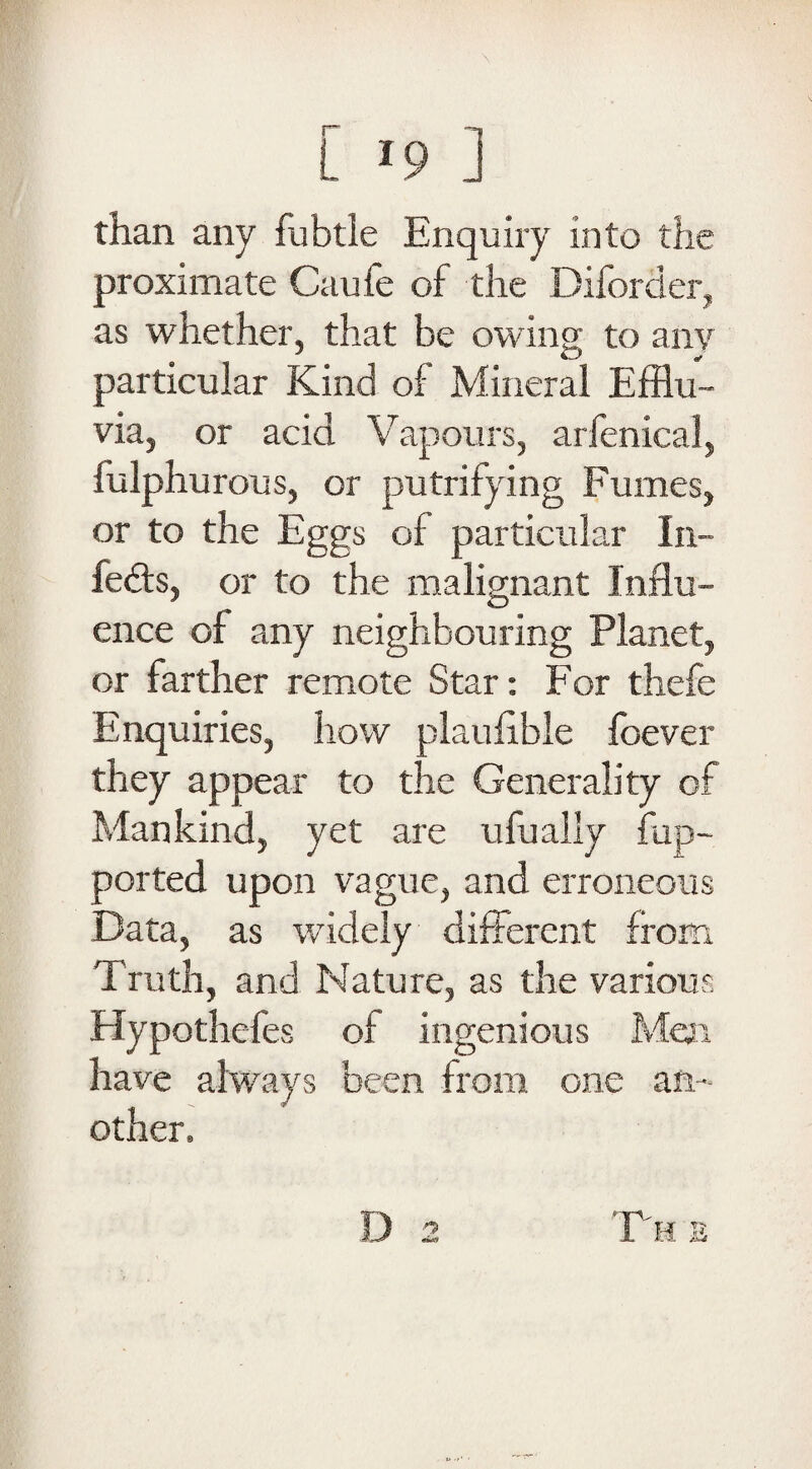 than any fubtle Enquiry into the proximate Caufe of the Diforder, as whether, that be owing to any particular Kind of Mineral Efflu¬ via, or acid Vapours, arfenical, fulphurous, or putrifying Fumes, or to the Eggs of particular In¬ fers, or to the malignant Influ¬ ence of any neighbouring Planet, or farther remote Star: For thefe Enquiries, how plaufible foever they appear to the Generality of Mankind, yet are ufually flip- ported upon vague, and erroneous Data, as widely different from Truth, and Nature, as the various Hypothefes of ingenious Men have always been from one an¬ other. D F H E