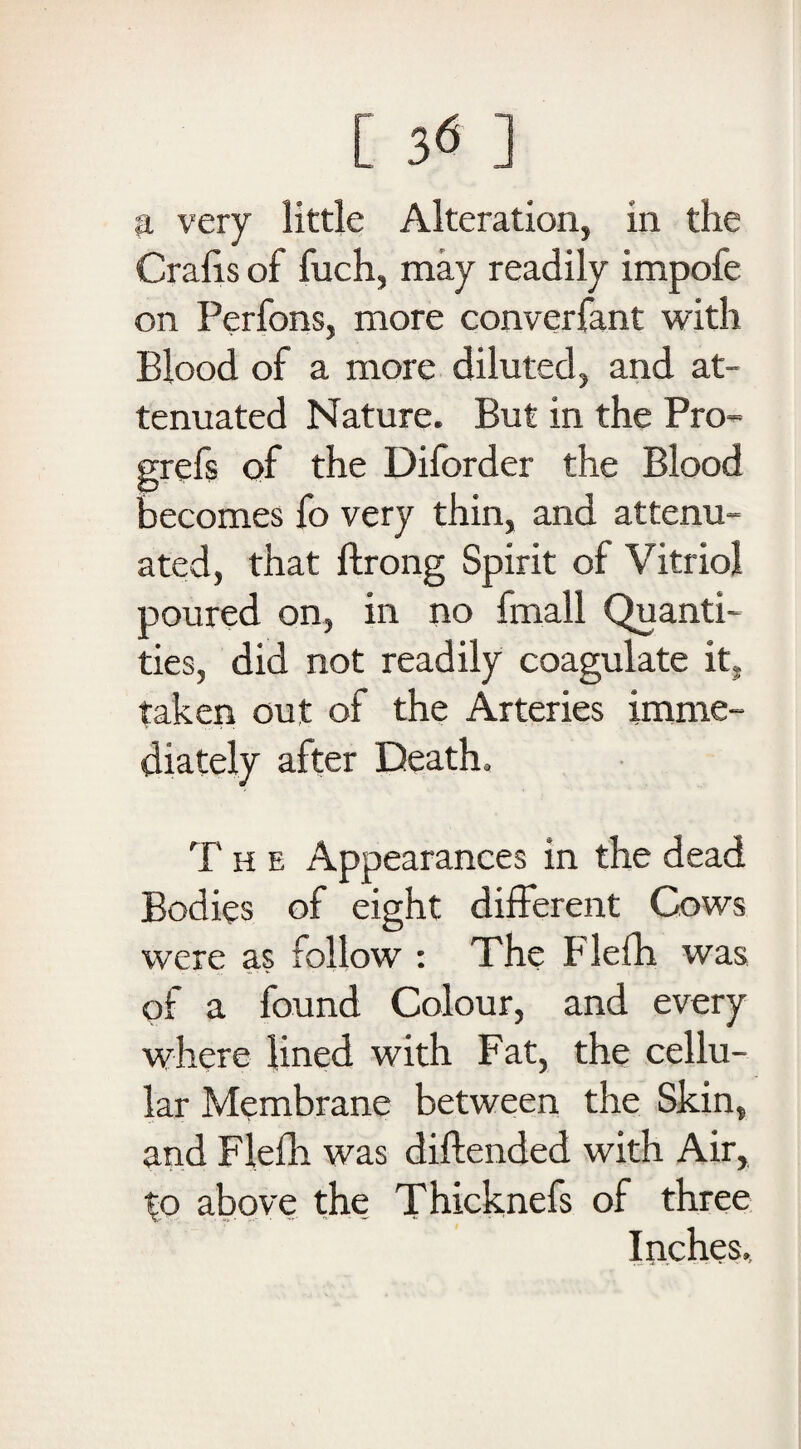 a very little Alteration, in the Crafts of fuch, may readily impofe on Perfons, more converfant with Blood of a more diluted, and at¬ tenuated Nature. But in the Pro- grefs of the Diforder the Blood becomes fo very thin, and attenu¬ ated, that ftrong Spirit of Vitriol poured on, in no fmall Quanti¬ ties, did not readily coagulate it, taken out of the Arteries imme¬ diately after Death. T h e Appearances in the dead Bodies of eight different Cows were as follow : The Flefh was of a found Colour, and every where lined with Fat, the cellu¬ lar Membrane between the Skin, and Flefh was diftended with Air, to above the Thicknefs of three Inches.,