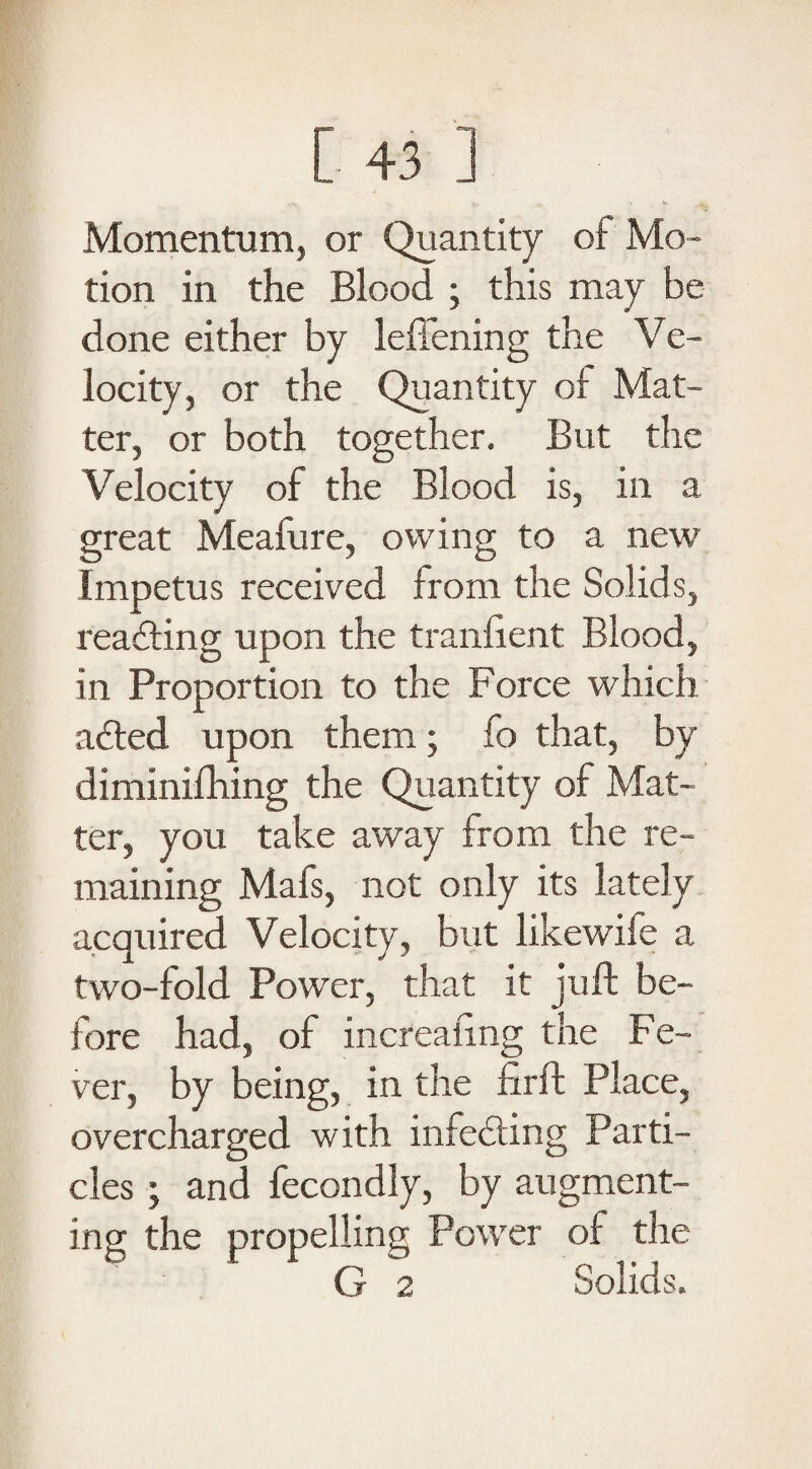 Momentum, or Quantity of Mo¬ tion in the Blood ; this may be done either by leftening the Ve¬ locity, or the Quantity of Mat¬ ter, or both together. But the Velocity of the Blood is, in a great Meafure, owing to a new Impetus received from the Solids, reading upon the tranfient Blood, in Proportion to the Force which aded upon them; fo that, by diminifhing the Quantity of Mat¬ ter, you take away from the re¬ maining Mafs, not only its lately acquired Velocity, but likewife a two-fold Power, that it juft be¬ fore had, of increaftng the Fe¬ ver, by being, in the firft Place, overcharged with infecting Parti¬ cles j and fecondly, by augment¬ ing the propelling Power of the