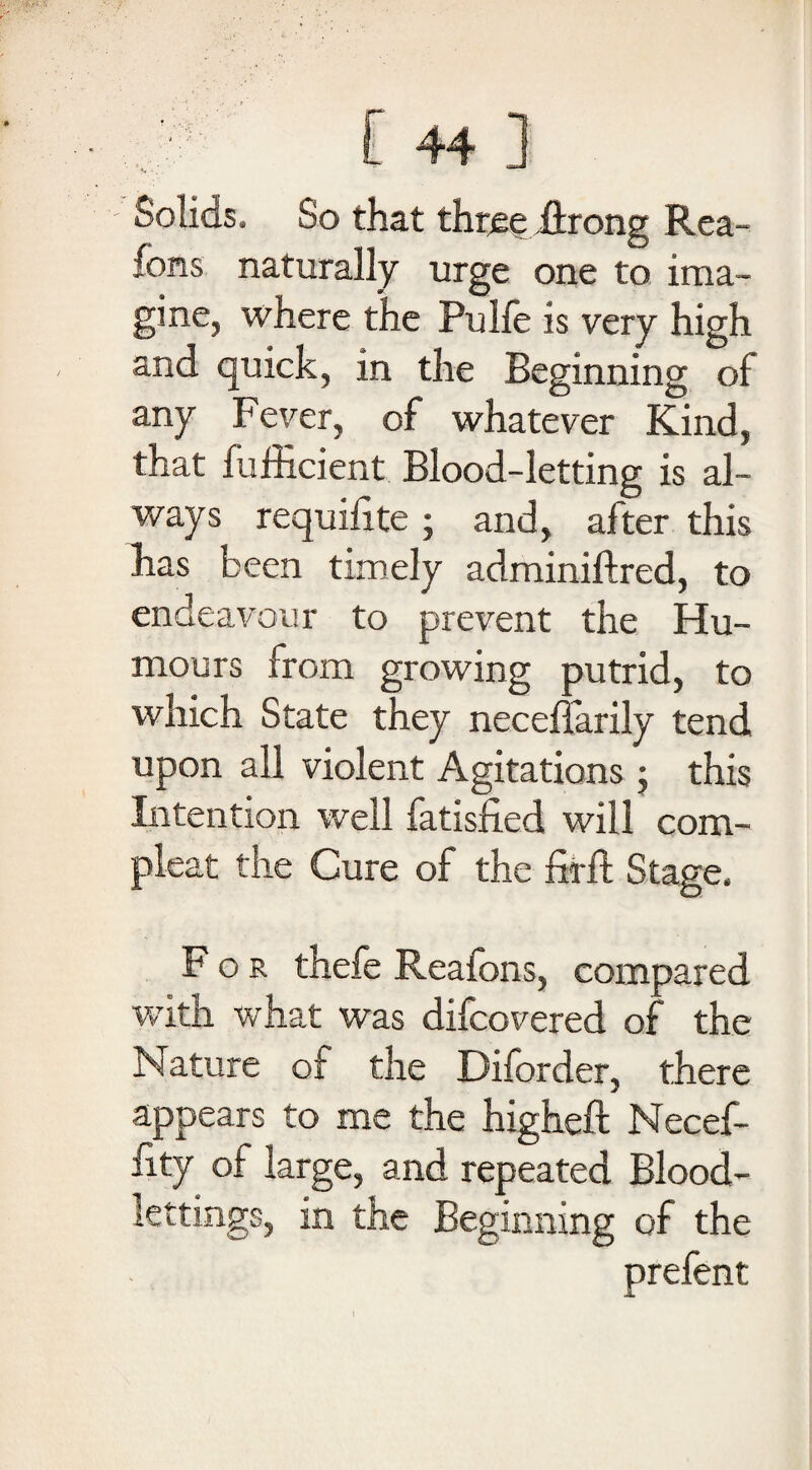 Solids. So that thtee ftrong Rea- Ions naturally urge one to ima¬ gine, where the Pulfe is very high and quick, in the Beginning of any Fever, of whatever Kind, that fufficient Blood-letting is al¬ ways requilite ; and, after this has been timely adminiftred, to endeavour to prevent the Hu¬ mours from growing putrid, to which State they neceffarily tend upon all violent Agitations ; this Intention well fatisfied will com- pleat the Cure of the firft Stage. For thefe Reafons, compared with what was difcovered of the Nature of the Diforder, there appears to me the higheft Necef- fity of large, and repeated Blood¬ lettings, in the Beginning of the prefent