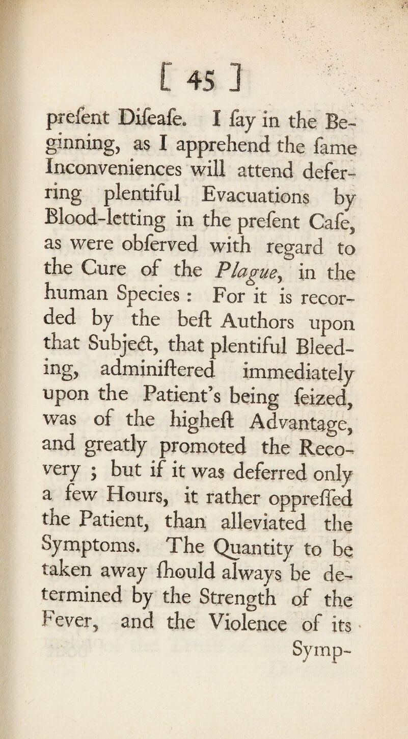 prefent Difeafe. I fay in the Be¬ ginning, as I apprehend the fame Inconveniences will attend defer- ring plentiful Evacuations by Blood-letting in the prefent Cafe, as were obferved with regard to the Cure of the Plague? in the human Species: For it is recor¬ ded by the beft Authors upon that Subject, that plentiful Bleed¬ ing, adminiftered immediately upon the Patient’s being feized, was of the higheft Advantage, and greatly promoted the Reco¬ very • but if it was deferred only a few Hours, it rather oppreffed the Patient, than alleviated the Symptoms. The Quantity to be taken away fhould always be de¬ termined by the Strength of the Fever, and the Violence of its