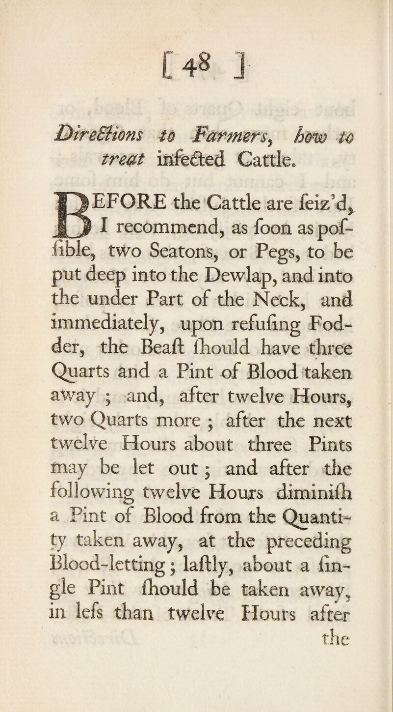 [48 ] Dire&ions to Farmerst homo to treat infetted Cattle. BEFORE the Cattle are feiz’d, I recommend, as foon as pof- iibie, two Seatons, or Pegs, to be put deep into the Dewlap, and into the under Part of the Neck, and immediately, upon refilling Fod¬ der, the Beaft fliould have three Quarts and a Pint of Blood taken away ; and, after twelve Hours, two Quarts more ; after the next twelve Hours about three Pints may be let out; and after the following twelve Hours diminifh a Pint of Blood from the Quanti¬ ty taken away, at the preceding Blood-letting; laftiy, about a iin- gle Pint fliould be taken away, in lefs than twelve Hours after the