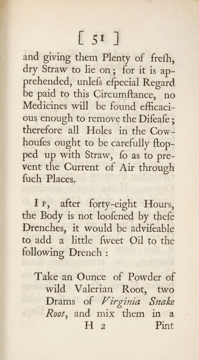 and giving them Plenty of freffi, dry Straw to lie on; for it is ap¬ prehended, unlefs eipecial Regard be paid to this Circumftance, no Medicines will be found efficaci¬ ous enough to remove the Difeafe; therefore all Holes in the Cow- houfes ought to be carefully flop¬ ped up with Straw, fo as to pre¬ vent the Current of Air through fuch Places. I f, after forty-eight Hours, the Body is not loofened by thefe Drenches, it would be advifeable to add a little fweet Oil to the following Drench : Take an Ounce of Powder of wild Valerian Root, two Drams of Virginia Snake Root, and mix them in a H 2 Pint