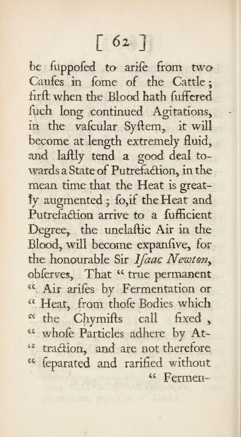 be fuppofed to arife from two Catifes in feme of the Cattle; hr if when the Blood hath differed Inch long continued Agitations, in the vafcular Syftem, it will become at length extremely fluid, and laftly tend a good deal to¬ wards a State of Putrefa&ion, in the mean time that the Heat is great¬ ly augmented; fo,if the Heat and Putrefaction arrive to a fufficient Degree, the unelaftic Air in the Blood, will become expanfive, for the honourable Sir Ifaac Nemtmy obferves, That “ true permanent sc Air arifes by Fermentation or M Heat, from thofe Bodies which K the Chymifts call fixed , 44 whole Particles adhere by At- 4C traCtion, and are not therefore “ feparated and rarified without “ Fermen-