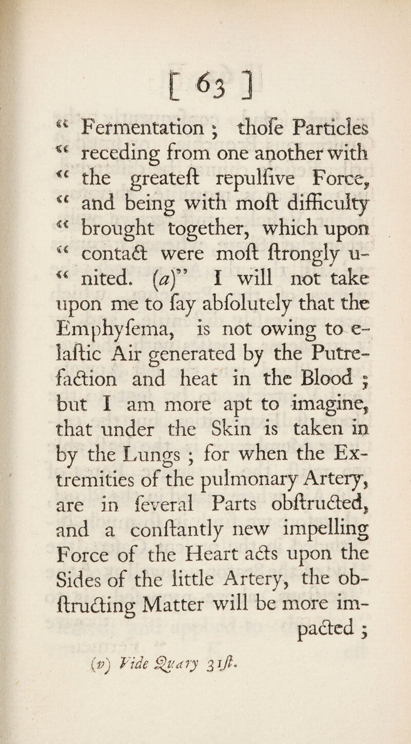 K Fermentation ; thofe Particles receding from one another with €( the greateft repuffive Force, u and being with moil difficulty 4< brought together, which upon i( contad were mod ftrongly u- u nited. (<?)” I will not take upon me to fay abfolutely that the Emphyfema, is not owing to e~ laftic Air generated by the Putre- fadion and heat in the Blood ; but I am more apt to imagine, that under the Skin is taken in by the Lungs ; for when the Ex¬ tremities of the pulmonary Artery, are in feveral Parts obftruded, and a conftantly new impelling Force of the Heart ads upon the Sides of the little Artery, the ob- ftruding Matter will be more im- (p) Vide dry 31JI.