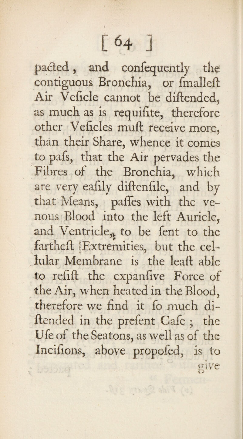 [64 ] patted, and confequently the contiguous Bronchia, or fmalleft Air Veficle cannot be diftended, as much as is requifite, therefore other Veficles muft receive more, than their Share, whence it comes to pafs, that the Air pervades the Fibres oi the Bronchia, which are very ealily diftenfile, and by that Means, paffes with the ve¬ nous Blood into the left Auricle, and Ventricle,| to be fent to the fartheft (Extremities, but the cel¬ lular Membrane is the leaft able to relift the expanfive Force of the Air, when heated in the Blood, therefore we find it fo much di- ftended in the prefent Cafe ; the Ufe of the Seatons, as well as of the Incifions, above propofed, is to