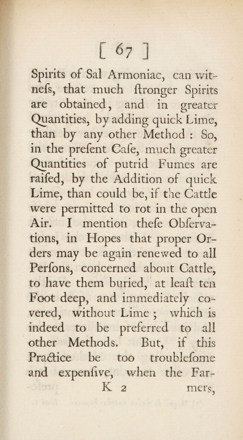 Spirits of Sal Armoniac, can wit~ nefs, that much ftronger Spirits are obtained, and in greater Quantities, by adding quick Lime, than by any other Method : So, in the prefent Cafe, much greater Quantities of putrid Fumes are raifed, by the Addition of quick Lime, than could be, if the Cattle were permitted to rot in the open Air. I mention thefe Obferva- tions, in Hopes that proper Or¬ ders may be again renewed to all Perfons, concerned about Cattle, to have them buried, at lead: ten Foot deep, and immediately co¬ vered, without Lime ; which is indeed to be preferred to all other Methods. But, if this Practice be too troublefome and expensive, when the Far- K 2 mers,