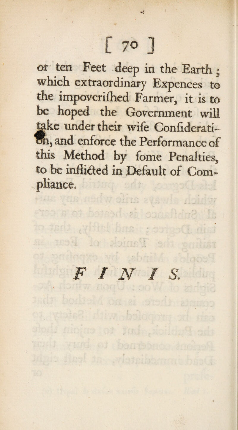 [ 7° ] of ten Feet deep in the Earth ; which extraordinary Expences to the impoverifhed Farmer, it is to be hoped, the Government will teke under their wife Confiderati- oti, and enforce the Performance of this Method by fome Penalties, to be inflicted in Default of Com¬ pliance, F INI S.