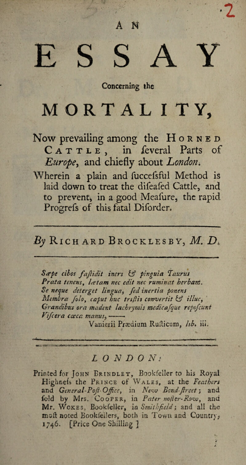 •2 A N ESSAY Concerning the MORTALITY, Now prevailing among the Horned Cattle, in feveral Parts of Europe, and chiefly about London. Wherein a plain and fuccefsful Method is laid down to treat the difeafed Cattle, and to prevent* in a good Meafure, the rapid Progrefs of this fatal Diforder. % Richard Brocklesby, M. D* Sa’pe cilos fafidit inert iff pinguid Taurus Prata tenens, Icetam nec edit nec ruminat herb am. Se neque deter get lingua, fed inertia ponens Membra foioy caput hue tnflis con'vertit iff illuct Grandibus ora incident lachrymis medicafque repofeunt Vifcera cceca manus,-- Vanierii Pjredium RuHicum, lib. iii. L O N D 0 Ni Printed for John Brindley, Bookfeller to his Royal Plighnels the Prince of Wales, at the Feathers and General-Poft-Office, in Ne~cu Betid-freet; and fold by Mrs. Cooper, in Pater no/icr-Row, and Mr. Wokes, Bookfeller, in Smithfield; and all the msH noted Bookfeilers, both in Town and Country* 1746. [Price One Shilling ]