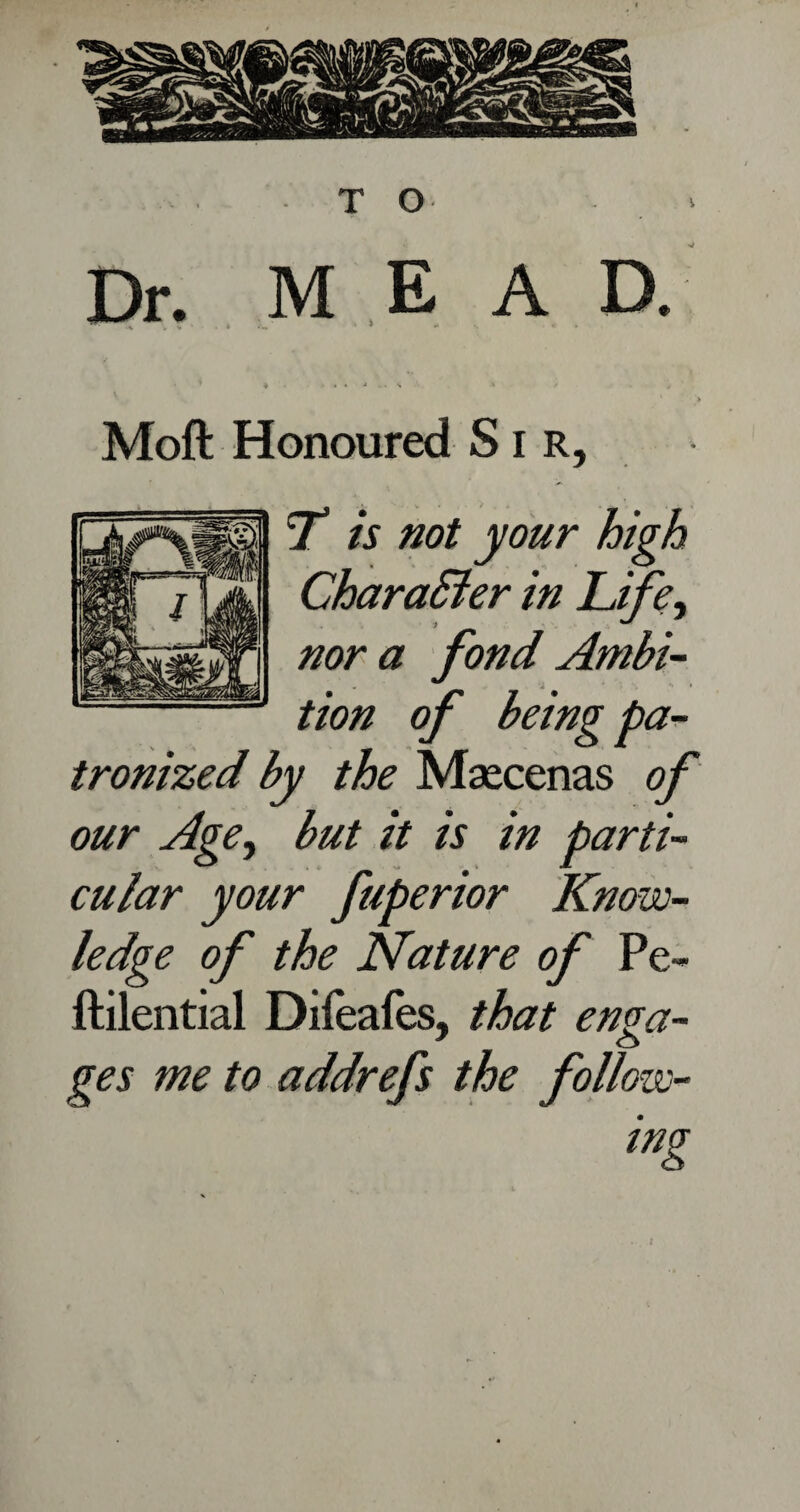 TO . > Dr. M E A D. . v . « ' * .. « . . . J V • S •' V > V • > Moft Honoured Sir, T is not your high Character in Life, nor a fond Ambi¬ tion of being pa¬ tronized by the Maecenas of our Age, but it is in parti¬ cular your fuperior Know¬ ledge of the Nature of Pe~ ftilential Diieafes, that enga¬ ges me to addrefs the follow- t