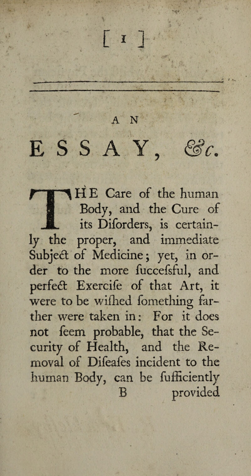 ESSAY, &c. THE Care of the human Body, and the Cure of its Diforders, is certain¬ ly the proper, and immediate Subject of Medicine; yet, in or¬ der to the more fuccefsful, and perfect Exercife of that Art, it were to be wifhed fomething far¬ ther were taken in: For it does not feem probable, that the Se¬ curity of Health, and the Re¬ moval of Difeafes incident to the human Body, can be fufficiently B provided