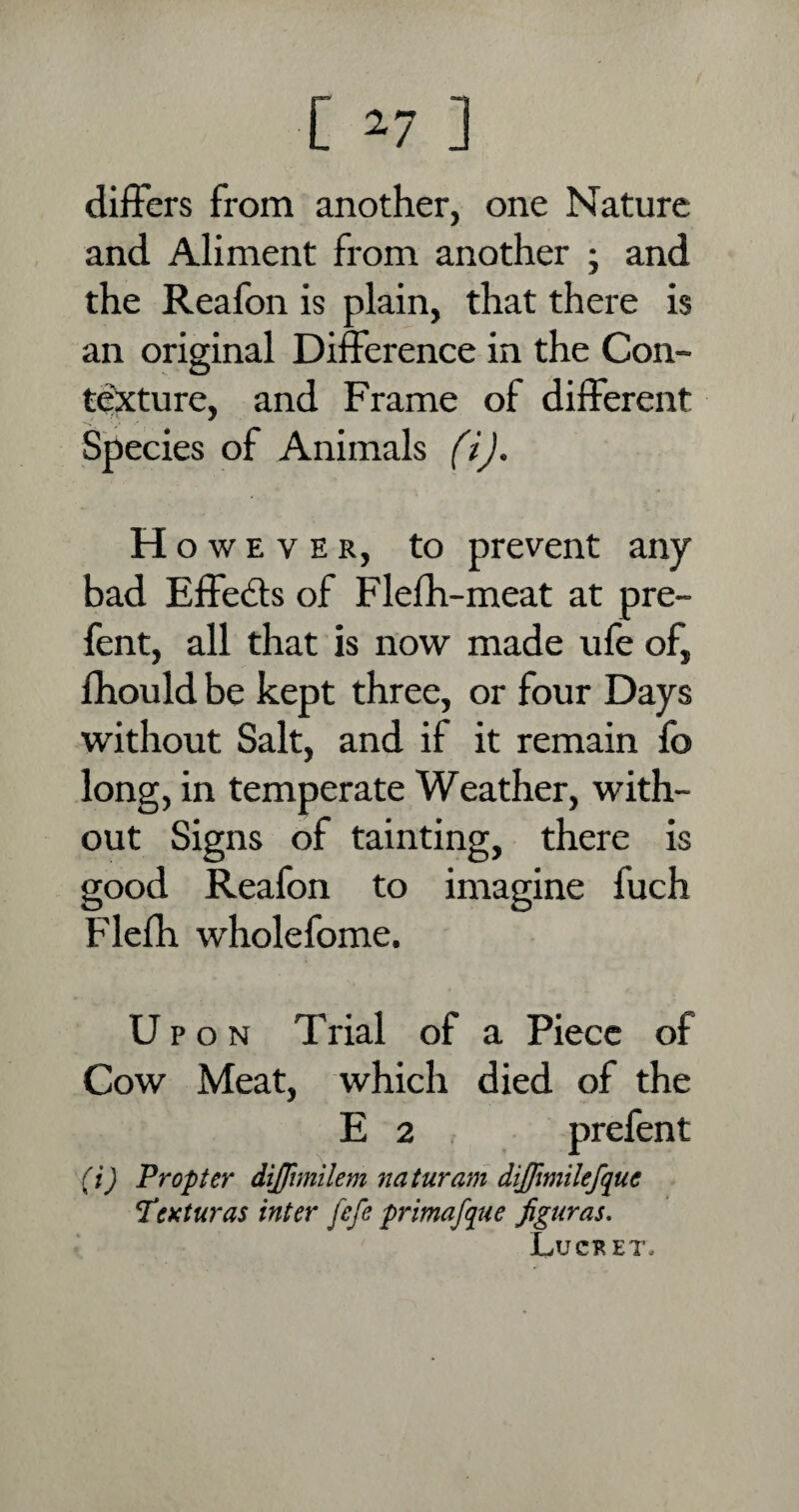 differs from another, one Nature and Aliment from another ; and the Reafon is plain, that there is an original Difference in the Con- texture, and Frame of different Species of Animals (i). H o w e v e r, to prevent any bad Effe&s of Flefh-meat at pre- fent, all that is now made ufe of, lhould be kept three, or four Days without Salt, and if it remain fo long, in temperate Weather, with¬ out Signs of tainting, there is good Reafon to imagine fuch Flefh whole fome. Upon Trial of a Piece of Cow Meat, which died of the E 2 , prefent (i) Propter dijfimilem naturam dijfimilefquc Ttxturas inter fefe primafque figuras. Lucret.