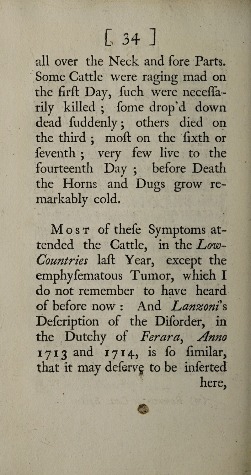 all over the Neck and fore Parts. Some Cattle were raging mad on the firft Day, fuch were neceffa- rily killed ; fome drop’d down dead fuddenly; others died on the third ; mod on the fixth or feventh ; very few live to the fourteenth Day ; before Death the Horns and Dugs grow re¬ markably cold. Most of thefe Symptoms at¬ tended the Cattle, in the Low- Countries laft Year, except the emphyfematous Tumor, which I do not remember to have heard of before now : And Lanzoni s Defcription of the Diforder, in the , Dutchy of Ferara, Anno 1713 and 1714, is fo fimilar, that it may deferv^ to be inferted here,