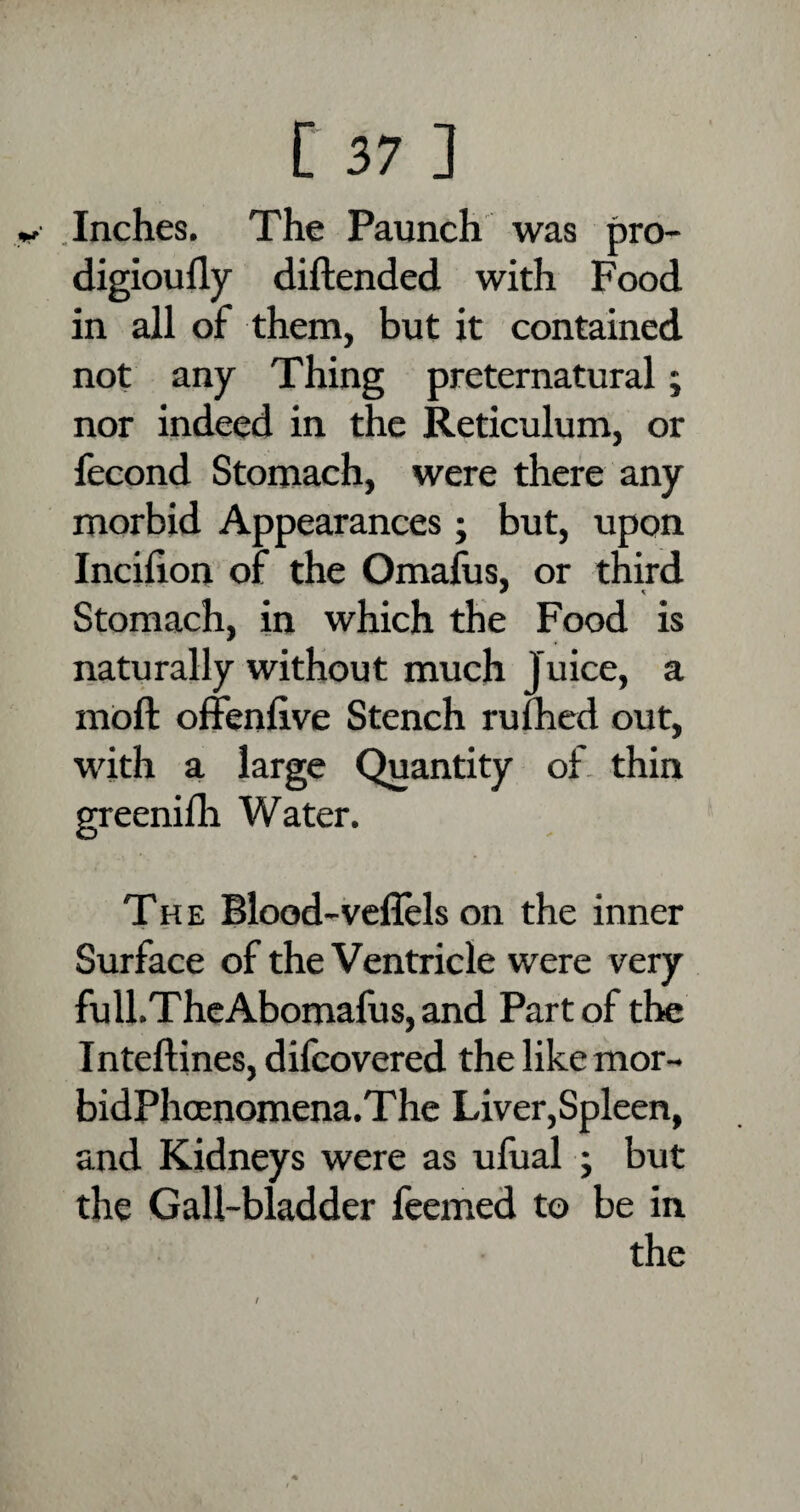 «*• Inches. The Paunch was pro- digioudy diftended with Food in all of them, but it contained not any Thing preternatural; nor indeed in the Reticulum, or fecond Stomach, were there any morbid Appearances; but, upon Incihon of the Omafus, or third Stomach, in which the Food is naturally without much Juice, a moft offenfive Stench rufhed out, with a large Quantity of thin greenilh Water. The Blood-veffels on the inner Surface of the Ventricle were very full.TheAbomafus,and Part of the Inteftines, difcovered the like mor- bidPhoenomena.The Liver,Spleen, and Kidneys were as ufual ; but the Gall-bladder feemed to be in the /