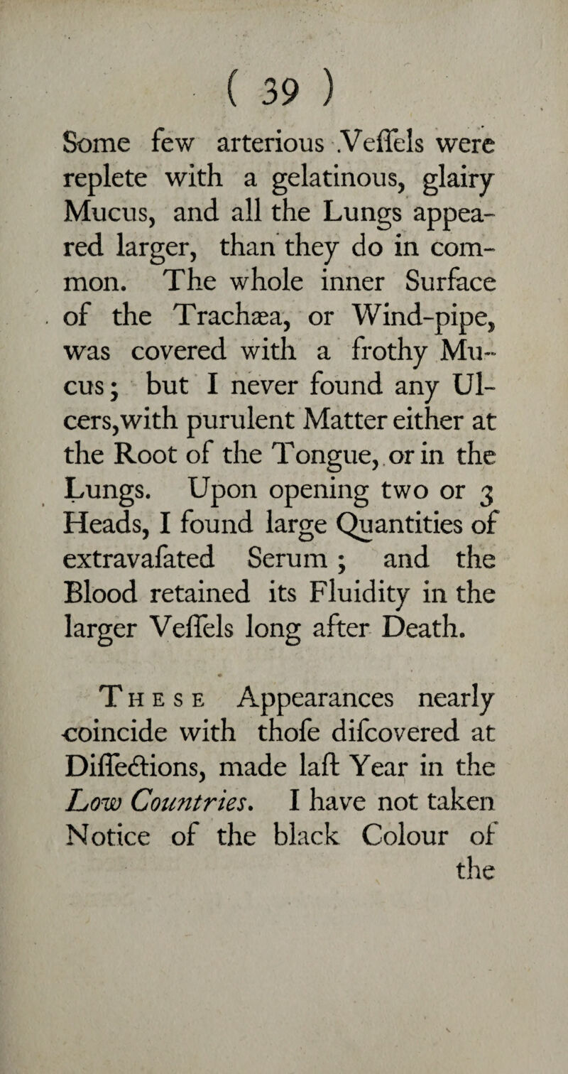 Some few arterious .Veflels were replete with a gelatinous, glairy Mucus, and all the Lungs appea¬ red larger, than they do in com¬ mon. The whole inner Surface of the Trachaea, or Wind-pipe, was covered with a frothy Mu¬ cus; but I never found any Ul¬ cers, with purulent Matter either at the Root of the Tongue, or in the Lungs. Upon opening two or 3 Heads, I found large Quantities of extravafated Serum; and the Blood retained its Fluidity in the larger Velfels long after Death. These Appearances nearly coincide with thofe difcovered at Difledtions, made laft Year in the Low Countries. I have not taken Notice of the black Colour of the