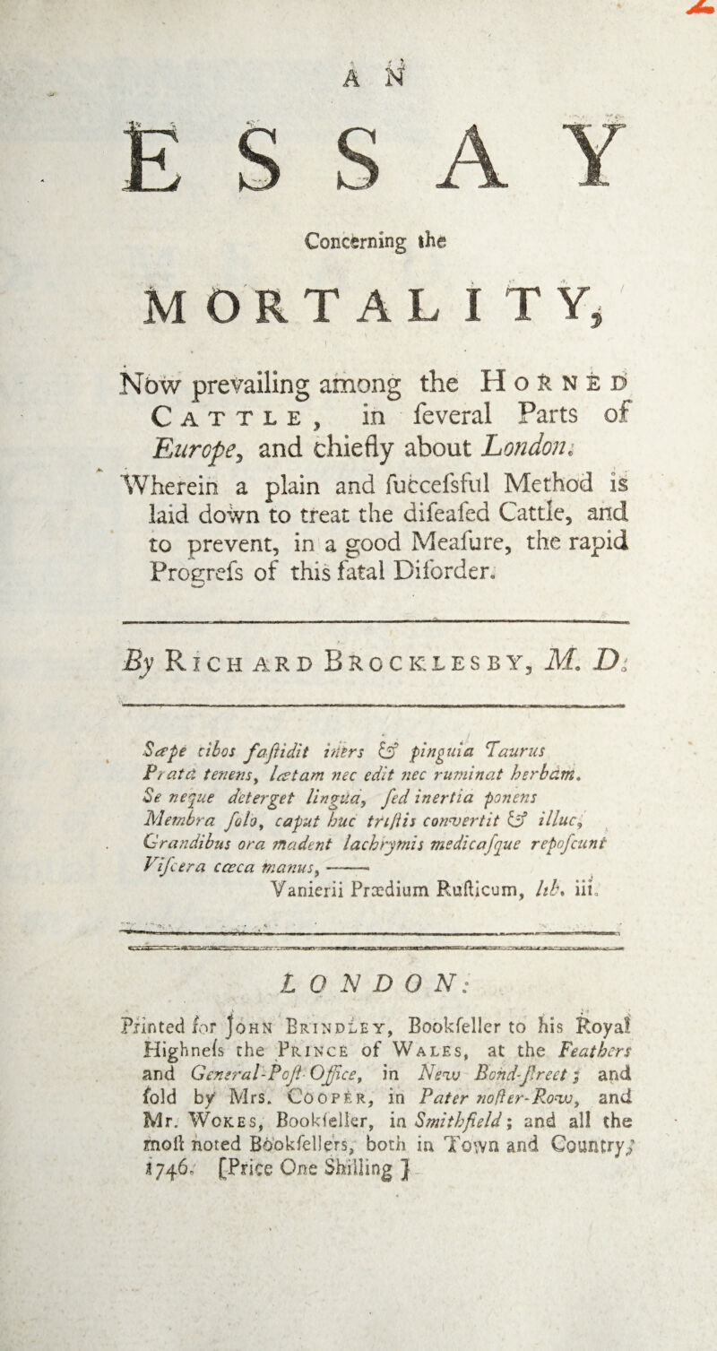 Concerning the MORTAL I TY, I Now prevailing among the Horned Cattle, in feveral Parts of Europe> and chiefly about London* Wherein a plain and fufccefsful Method is laid down to treat the difeafed Cattle, and to prevent, in a good Mealure, the rapid Proerefs of this fatal Diforder. Ly PL I C H A R D BrocklesbIj M. D Bape tibos faftidit hiers & pinguid Taurus Pi at cl tenensy lactam nec edit nec ruminat herbdm. Be necpue deter get lingua, fed inertia ponens Membra foloy caput hue trijtis convertit & illuc^ Grandibus ora madent lachrymis medicafque repofeunt Vifcera caeca inanus y-- Vanierii Prxdium Ruftlcum, hb% ill. ——- ■ ^ -» ■ ■ i « .. — — ■ LONDON: •, A ' -f Printed for John Brindley, Bookfeller to his Royal Highnefs the Prince of Wales, at the Feathers and General-top-Office, in Neav Bohd-freet; and fold by Mrs. Cooper, in Pater nofter-Rowjy and Mr. Wokes, Bookfeller, ia Smithfield; and all the moll noted Bdokfebers, both in Town and Country/ 1746. [Price One Shilling }