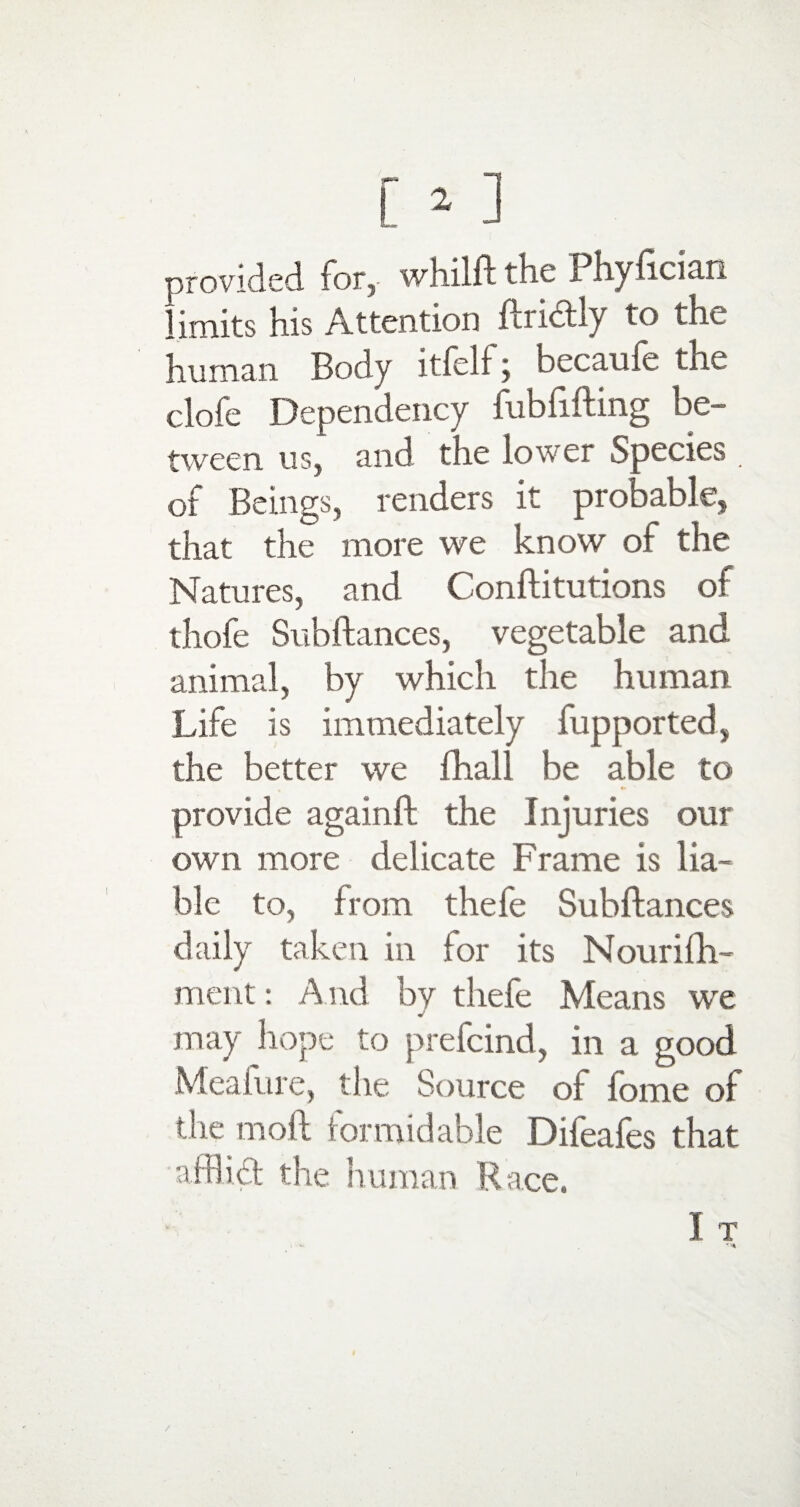 provided for,- whilft the Phyfician imits his Attention ftridly to the human Body itfelf j becauie the clofe Dependency fubfifting be¬ tween us, and the lower Species of Beings, renders it probable, that the more we know of the Natures, and Conflitutions of thofe Subftances, vegetable and animal, by which the human Life is immediately fupported, the better we fhall be able to provide againft the Injuries our own more delicate Frame is lia¬ ble to, from thefe Subftances daily taken in for its Nourifh- ment: And by thefe Means we j may hope to prefcind, in a good Meal ure, the Source of lome of the moll formidable Difeafes that afflid the human Race.