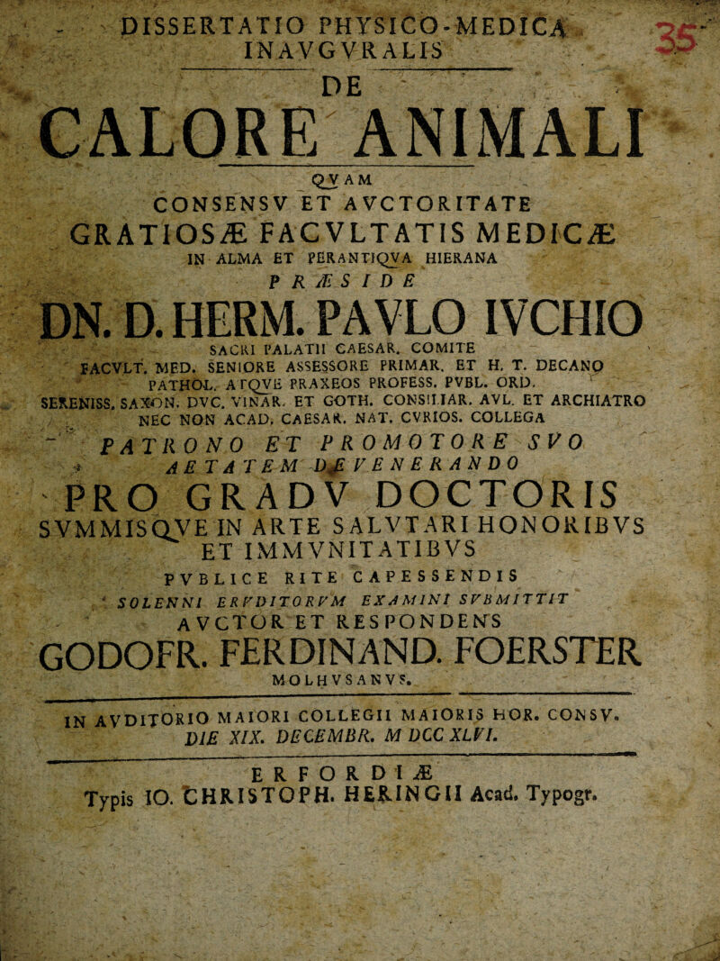 DISSERTATIO PHYSICO-MEDICa INAVGVRALIS DE QVAM CONSENSV ET AVCTORITATE GRATIOSAE FACVLTATIS MEDICJE IN ALMA ET PERANTIQVA HIERANA DN. D. HERM-PAVLO IVCHIO SACRI PALATII CAESAR. COMITE 5ACVLT, MED. SENIORE ASSESSORE PRIMAR. ET H. T. DECANQ PATHOL. ATQVE FRAXEOS PROFESS. PVBL. ORD. SERENISS. SAXON. t>VC. VINAR, ET GOTH. CONSILIAR. AVL. ET ARCHIATRO NEC NON ACAD, CAESAR. NAT. CVRIOS. COLLEGA patrono et promo tore svo AETATEM D„E V ENERANDO PRO GR AD V ;DOCTORIS SVMMISQVE IN ARTE SALVTARI HONORIBVS ET IMMVNITATIBVS PVBLICE RITE CAPESSENDIS SOLENNI ER EDITO REM EXd M INI SEBMITTET avctoret respondens GODOFR. FERDINAND. FOERSTER MOLHVSANV5. IN AVDITORIO MAIORI COLLEGII MAIORIS BOR. CONSV. DIE XIX. DECEMBR. MDCCXLVI. erfordii Typis IO. LHRISTOPH. HER.INGII Acad. Typogr.