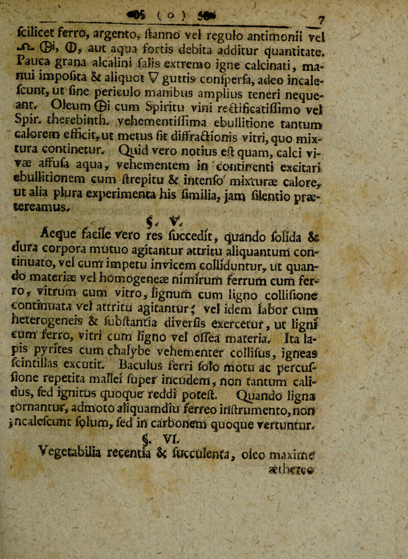 fcilicet ferro* argento* ftannd vel regulo antirhonii vel ^ (&> Q)f aut aqua- fortis debita additur quantitate, Pauea grana alcalini falis extremo igne calcinati* ma¬ nui impolita &i aliquot y guttis confperfa, adeo incale- fcunt* ut fine periculo manibus amplius teneri neque¬ ant. Oleum ©i cum Spiritu vini reSifieatiflimo vel Spir. therebinth, vehementiffima ebullitione tantum calorem efficit*ut metus fit diffraflionis vitri, quo mix¬ tura continetur. Quid vero notius eft quam, calci vi« vae affufo aqua* vehementem in continenti excitari ebullitionem cum firepitu & intenfo mixturae calore* tit alia plura experimenta his fimiiia, jam fikntio prse- lereamusy Aefje faeile Vero res fuccedit, quando fofida U dura corpora mutuo agitantur attritu aliquantum con¬ tinuato, vel cum impetu invicem colliduntur* ut quan¬ do materias vel homogeneae nimirum ferrum cum fer¬ ro, vitrum cum vitro* lignum cum ligno collifione continuata vel attritu agitantur * vel idem fabor Cum heterogeneis & fuofiantia diverfis exercetur, ut ligni cum ferro, vitri cum ligno vel ofiea materia. Ita la¬ pis pyntes cum chalybe vehementer collifus, igneas fc in tilias excutit. Baculus ferri folo motu ac percufi fione repetita mallei fuper incudem * non tantum cali¬ dus, fed ignitus quoque reddi potefl Quando ligna icrnantur* admoto aliquamdiu ferreo ififtrumento* non incalefcunt folum* fed in carbonem quoque vertuntor* §. vr. Vegetabilia recentia k fueculenfa* oleo maxime