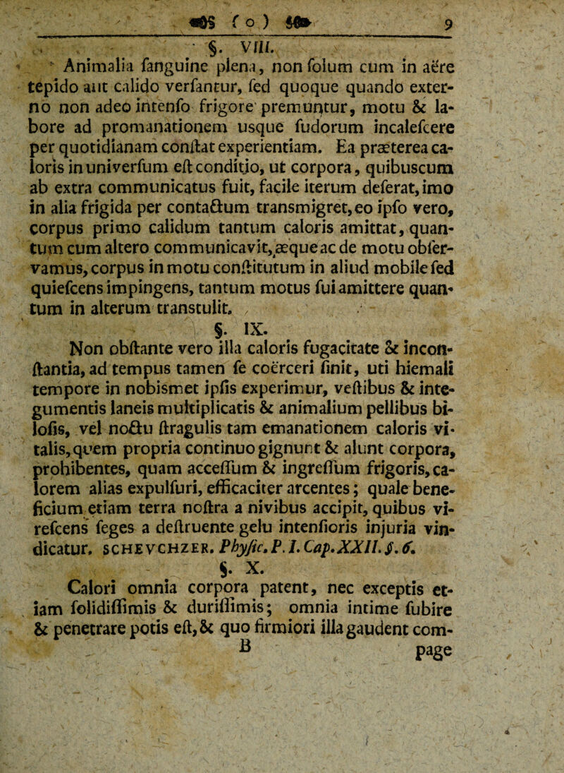 , §. Vflf. Animalia fanguine plena, nonfoium cum in asfre tepido aut calido verfantur, fed quoque quando exter¬ no non adeointenfo frigore premuntur, motu & la¬ bore ad promanationem usque fudorum incalefcere per quotidianam condat experientiam. Ea praeterea ca¬ loris inuniverfum eft conditio, ut corpora, quibuscum ab extra communicatus fuit, facile iterum deferat, imo in alia frigida per contaGum transmigret,eo ipfo vero, corpus primo calidum tantum caloris amittat, quan¬ tum cum altero communicavit,'aequeac de motuobler- vamus,corpus inmotuconftitutum in aliud mobilefed quiefcens impingens, tantum motus fui amittere quan¬ tum in alterum transtulit. , • §. IX. Non obftante vero illa caloris fugacitate St incon- ftantia,ad tempus tamen fe coerceri finit, uti hiemali tempore in nobismet ipfis experimur, veftibus & inte¬ gumentis laneis multiplicatis & animalium pellibus bi- lofis, vel noGu ftragulis tam emanationem caloris vi* talis, quem propria continuo gignunt 81 alunt corpora, prohibentes, quam acceflum & ingreffum frigoris, ca¬ lorem alias expulfuri, efficaciter arcentes; quale bene¬ ficium etiam terra noftra a nivibus accipit, quibus vi- refcens feges a deftruente gelu intenfioris injuria vin¬ dicatur, SCHEVCHZER. Phyjic.P. I. Cap.XXll.<f. S. X. lam Calori omnia corpora patent, nec exceptis et- folidiffimis & duriffimis; omnia intime fubire & penetrare potis eft,8c quo firmiori illa gaudent corn¬ is page