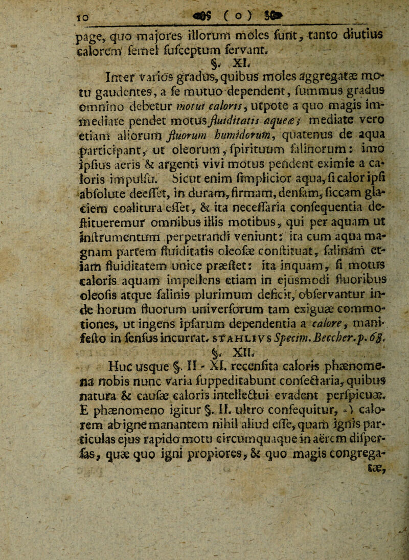 '»■ . ■*■■ — ■ - ——•— page, quo majores illorum moles furit , tanto diutius calorem' femel fufceptum fervant, - §, XI, Inter vados gradus, quibus moles aggregatae mo¬ tu gaudentes, a fe mutuo dependent, fummus gradus omnino debetur motui calons, utpote a quo magis im¬ mediate pendet motusfiuiditatis aque&j mediate vero etiam aliorum ftuorum humidorutn, quatenus de aqua participant, ut oleorum, fpirituom falinorum: imo ipfius aeris & argenti vivi motus pendent eximie a ca¬ loris im pertili. Sicut enim fimplicior aqua, fi calor ipfi abfolute deeffet, in duram,firmam, denfam, ficcatn gla¬ ciem coalitura effet, <k ita neeefiafia confequentia de- ffcitueremuf omnibus illis motibus, qui per aquam ut inllru mentum perpetrandi veniunt: ita eum aqua ma¬ gnam partem fiuiditatis oleofse conftituat, fili nam et¬ iam fluiditatem unice praeflet: ita inquam, fi motus caloris, aquam impellens etiam in ejusmodi fluoribus oleofis atque falinis plurimum deficit, obfervantur in¬ de horum ftuorum univerforum tam exiguae commo¬ tiones, ut ingens ipfarum dependentia a calore, mani- fefto in fenfusincurrat, sTahlivs Specim.Beecber.p.63. §, XII, Huc usque §. II - XI. recenfita caloris phaenome¬ na nobis nunc varia fuppeditabunt eonfeQaria, quibus natura & eaufae caloris intelleflui evadent perfpicuae. E phaenomeno igitur §, II, ultro eonfequitur, «1 calo¬ rem ab igne manantem nihil aliud effe,quarh ignis par¬ ticulas ejus rapido motu circumquaque in aerem difper- ias, quae quo igni propiores, & quo magis congrega-