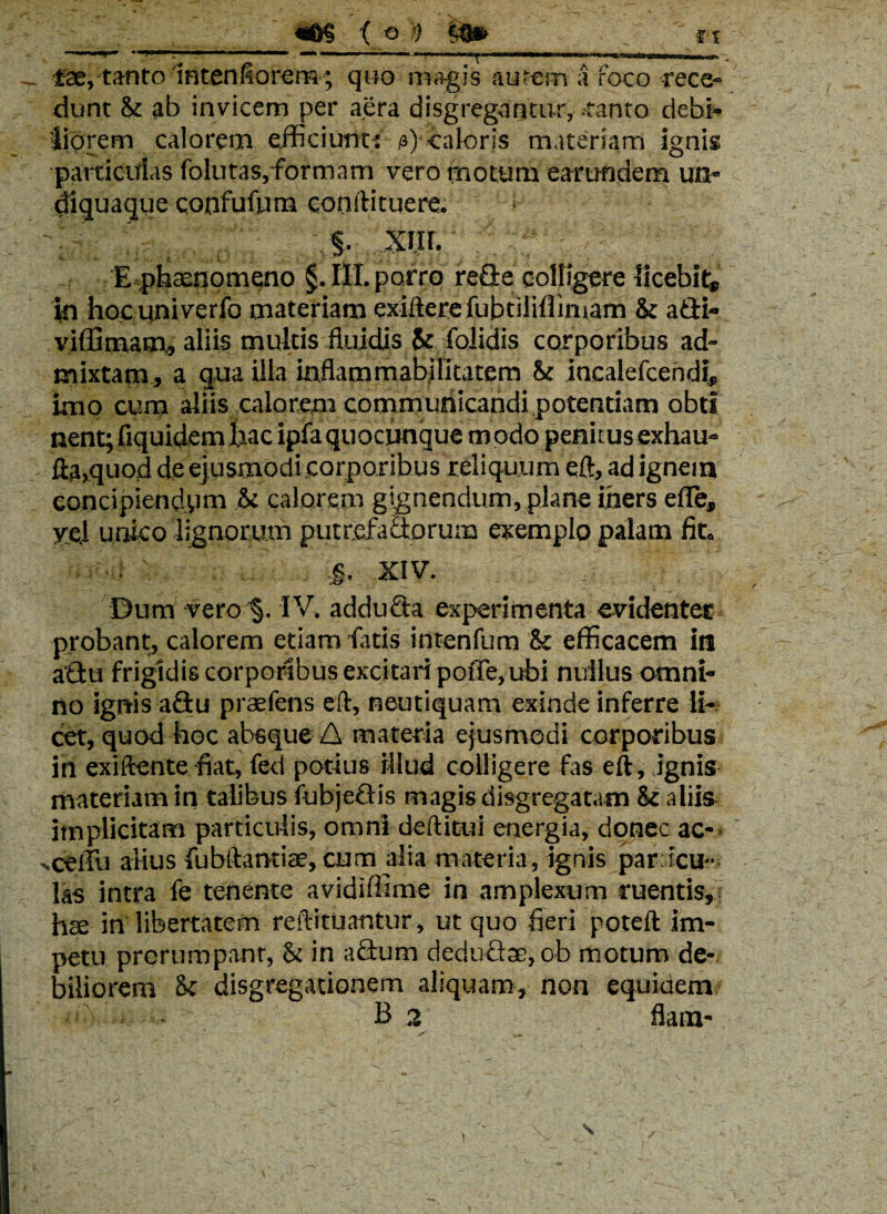 «©§ ( © ') ri}» - 'y ft **^c*,*’*^**--***“**1,*,l—N*-*“—,*1*; «*■* ■■ — n*w.<■ ,mma jw»i>njm*wahrw mn miw ^ Cantanto intenfiorera; quo magis autem a foco rece¬ dunt & ab invicem per aera disgregnntur, tanto debi¬ liorem calorem efficiunt;: o) caloris materiam ignis parricidas folutas,formam vero motum earundem un- diquaque confufum conftituere. S- xin. Epl^aeqomqno §.III.porro redecoUigere licebit, in hocuniverfo materiam exifterefubtiliflimam & adi» viffitnam, aliis multis fluidis St folidis corporibus ad¬ mixtam, a qua illa inflammabilitatern St incalefceridf, imo cum aliis calorem commuiiicandi potentiam obtl nent; fiquidem jfciac ipfaquocunque modo penuus exhau- Ha,quod de ejusmodi .corporibus reliquum eft, ad ignem concipiendum & calorem gignendum, plane iners die, y*J unico lignorum putrefadorum exemplo palam fit. •: . ,§. XIV. Dum vero §. IV. adduda experimenta evidenter probant, calorem etiam -fatis intenfum & efficacem in adu frigidis corporibus excitari pofle, ubi nullus omni¬ no ignis adu praefens eft, neutiquam exinde inferre li¬ cet, quod hoc absque A materia ejusmodi corporibus iri exiftente fiat, fed potius illud colligere fas eft, .ignis materiam in talibus fubjedis magis disgregatam & aliis implicitam particulis, omni deftitui energia, donec ac- -ceffu alius fubftantite, cum alia materia, ignis par acu¬ las intra fe tenente avidiffime in amplexum ruentis, hte in libertatem reftituantur, ut quo fieri poteft im¬ petu prorumpant, & in adum dedudse, ob motum de¬ biliorem & disgregationem aliquam, non equidem B 2 flam- \ \
