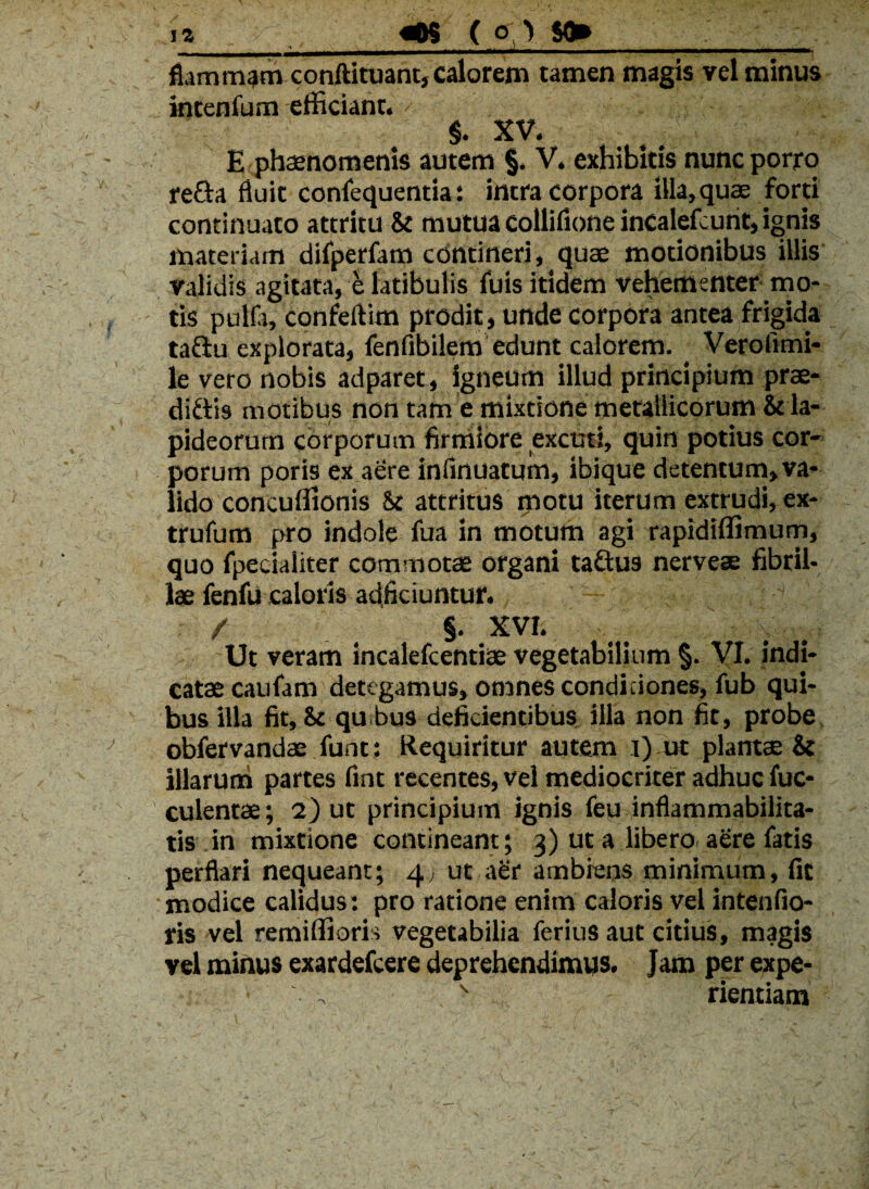 iz «OS ( o ) $0» _ fiammp conftituant, calorem tamen magis vel minus intenfum efficiant. $. XV. f E phaenomenis autem §. V. exhibitis nunc porro refta fluit confequentia: intra corpora illa,quae fom continuato attritu & mutua colliflone incalefcunt, ignis materiam difperfam contineri, quae motionibus illis validis agitata, e latibulis (bis itidem vehementer mo¬ tis pulla, confeftim prodit, unde corpora antea frigida tadiu explorata, fenfibilem edunt calorem. Verollmi- le vero nobis adparet, igneum illud principium prae- di&b motibus non tam e mixtione metallicorum & la¬ pideorum corporum firmiore excuti, quin potius cor¬ porum poris ex aere inflnuatum, ibique detentum, va¬ lido concuffionis & attritus motu iterum extrudi, ex- trufum pro indole fua in motum agi rapidiffimum, quo fpecialiter commotas organi taftus nerveae fibril¬ lae fenfu caloris adjiciuntur. . -i ' / §. XVI. Ut veram incalefcentiae vegetabilium §. VI. indi¬ catae caufam detegamus, omnes condiciones, fub qui¬ bus illa fit. St qu bus deficientibus illa non fit, probe obfervandae funt: Requiritur autem i) ut plantae & illarum partes fint recentes, vel mediocriter adhuc fuc- culentae; 2) ut principium ignis feu inflammabilita- tis in mixtione contineant; 3) ut a libero aere fatis perflari nequeant; 4, ut aer ambiens minimum, fit • modice calidus: pro ratione enim caloris vel intenfio- ris vel remiffioris vegetabilia ferius aut citius, magis vel minus exardefcere deprehendimus. Jam per expe-