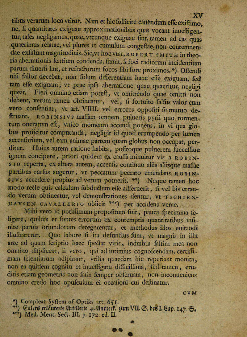 tibus verarum loco vtitur. Nam et hic follicite cauendum efle exiffimo, ne, fi quantitates exiguae approximationibus quas vocant inueftigeiJ tur, tales negligamus, quae, vtcunque exiguae fint, tamen ad eas quas quaerimus relatae, vel plures in cumulum congeftae, non contemnen¬ dae exfiftunt magnitudinis* Sic,vt hoc vtar, robkrt s m i t h in theo¬ ria aberrationis lentium condenda, fumit, fi foci radiorum incidentium parum diuerfi lint, et refra&orum focos dbi fore proximos. *) Odendi nifi fallor decebat, non folum differentiam hanc ede exiguam, fedl tam ede exiguam, vt prae ipfa aberratione quae quaeritur, negligi queat. Fieri omnino etiam potefl, vt omittendo quae omitti noli debent, verum tamen obtineatur, vel, fi fortuito falfus valor cum vero confentiat, vt art. VIIII. vel errores oppodti fc mutuo de- ffruant. robinsjvs madam omnem pulueris pyrii quo tormen¬ tum oneratum efl, vnico momento Accendi ponens, in vi qua glo¬ bus proiicitur computanda, negligit id -quod erumpendo per lumen accenforium, vel eam animae partem quam globus non occupat, per¬ ditur. Huius aut^m ratione habita, podtoque puluerem iuccediue ignem concipere, priori quidem cauda minuitur vis a robin- s i o reperta, ex altera autem, accends continuo aliis aliisque maflae partibus rurfiis augetur, vt peccatum peccato emendans robin- s i v s accedere propius ad verum potuerit. **) Neque tamen hoc modo re&e quis calculum fubdu&um ede adferuerit, fi vel bis erran¬ do verum obtineatur, vel demqndxationes dentur, vt tschirn- havsen cavallerio obiicit ***) per accidens verae. Mihi vero id potidimum propofltum fuit, pauca fpecimina fe- ligere, quibus et fontes errorum ex contemptis quantitatibus infi¬ nite paruis oriundorum detegerentur, et methodus illos 'euitandi illuflraretur. Quo labore fi ita defundtus fum, vt magnis in illa arte ad quam fcriptio haec Ipedlat viris, induflria faltim mea non omnino difpliceat, ii vero , qui ad intimius cognofcendam, certiffi- mam fcientiarum adfpirant, vtilia quaedam hic reperiant monita, non ea quidem cognitu et inuefligatu difficillima, fed tamen, era¬ ditis etiam geometris non fatis femper obfcruata, non inconueniens omnino credo hoc opufculum ei occadoni cui defhnatur. CVM *) Compleat Sydem of Optiks art. 651. €uler£ erlduterte Srtiflme 4. Slnmcrf. VII. 147,