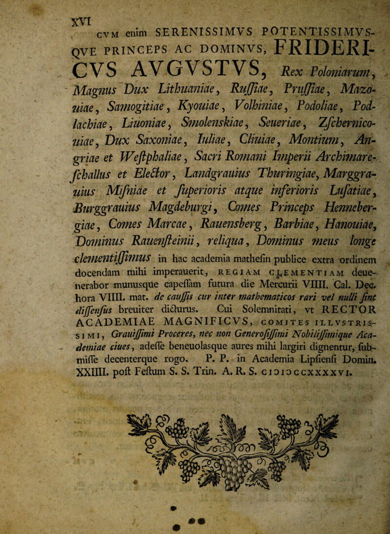 cvm enim SERENISSIMVS POTENTISSIMVS- (QVE PRINCEPS AC DOMINVS, FRIDERI- CVS AVGVSTVS, Rex Poloniarum, - Magnus Dux Lithuaniae, RuJJiae, PruJJtae, Mazo- jiiae, Samogitiae, Kyouiae, Volhiniae, Podoliae, Pod- lacbiae, Liuoniae, Smolenskiae, Seueriae, Z/chernico- uiae, Dux Saxoniae, Iuliae, Cliuiae, Montium, An- griae et Weftphaliae, Sacri Romani Imperii Archimare- fchallus et Eidior, Landgrauius Thuringiae\ Marggra- uius Mifniae et fuperioris atque inferioris Lufatiae, Burggrauius Magdeburgi, Omnes Princeps Henneber- giae, Comes Mareae, > Rauensberg, Barbiae, Hanouiae, Dominus Rauenfteinii, reliqua. Dominus meus longe dementijjimus in hac academia mathelin publice extra ordinent docendam mihi imperauerit, regiam clementiam deue- nerabor munusque capellam futura die Mercurii VIIII. Cal. Dec. hora VIIII. mat. de caujjis cur inter mathematicos rari vel nulli Jtnt dijfenjus breuiter dicturus. Cui Solemnitati, vt RECTOR ACADEMIAE MAGNIFICVS, comites illvstkis- simi, GrauiJJimi Proceres, nec non GeneroJiJJimi Nobilijfimique Aca¬ demiae ciues, adede beneuolasque aures mihi largiri dignentur, (ub- mide decenterque rogo. P. P. in Academia Liplienfi Doniin. XXIIII. poli Felium S. S. Trin. A.R. S. cidioccxxxxvi.