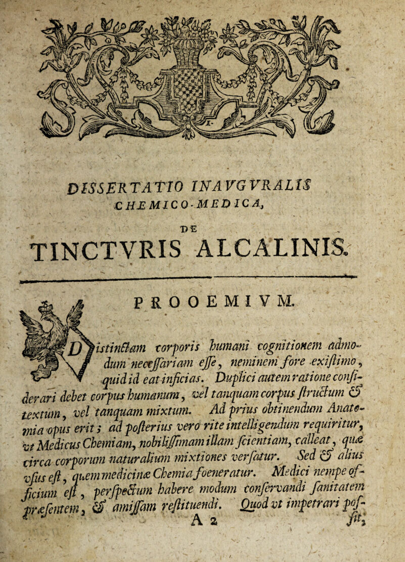 ;C HE MICO-MEDIC A,, DE TINCTVRIS ALCALINIS, P R 0 0 E M I V M. stinftam torporis humani cognitionem admo¬ dum nectjfariam ejfe, neminem fore .exi fimo, quid id eat inficias. Duplici autem ratione conji- derari debet corpus humanum, vel tanquam corpus flruclum tf textum, vel tanquam mixtum. Ad prius obtinendum Anate- mia opus erit ; adpofterius vero rite intelligendum requiritur, vt Medicus Chemiam, nobiliftmam illam factitiam, calleat, qiue circa corporum naturalium mixtiones verfatur. Sed altus vfus eft, quem medicine Chemiafoeneratur. Medici nempe of¬ ficium eft , perfpeSum habere modum conjervandi fani tat em pratentem \ amijfam reftituendi. Quodvt impetrari pof- * A a P3 /.