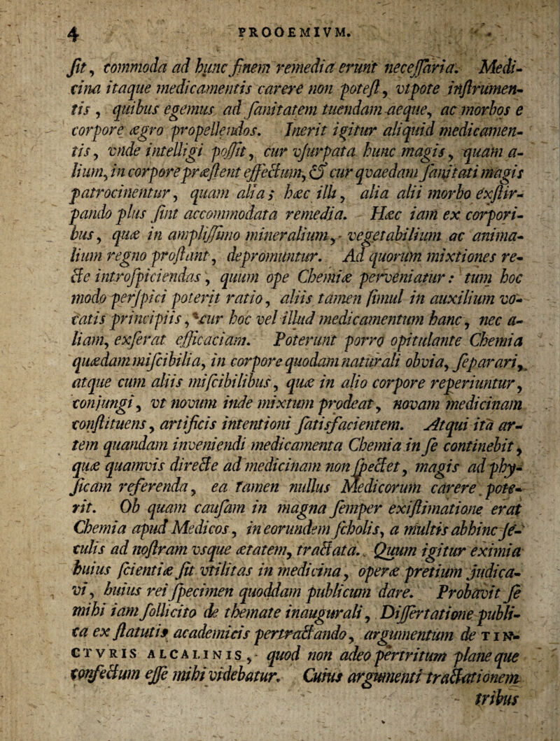 fit, commoda ad huncfi'nem remedia erunt necejjaria. Medi¬ cina itaque medicamentis carere non fotefl, vtpote inflrumen- tis , quibus egemus ad fanitatem tuendam -aeque, ac morbos e corpore <zgro propellendos. Inerit igitur aliquid medicamen¬ tis, vnde inteUigi pojjit, cur vjurpata hunc magis , quam a- lium, in corpore proflent effectum, (S cur qvaedam Jmutat i magis patrocinentur, quam alias haec ilh, alia alii morbo dxftir- pando plus Jint accommodata remedia. Haec iam ex corpori¬ bus, quae in amplijjhno mineralium vegetabilium ac anima¬ lium regno proflant, depromuntur. Ad quorum mixtiones re- Se i ntr officiendas, quum ope Chemiae perveniatur: tum hoc modo perffici poterit ratio, aliis tamen (intui in auxilium vo¬ tatis principiis,4cur hoc vel illud medicamentum hanc, nec a- liam, exferat efficaciam. Poterunt porro opitulante Chemia quaedam mifcibilid, in corpore quodam naturali obvia, feparari, atque cum aliis mi [bibilibus, quae in alio corpore reperiuntur, conjungi, vt novum inde mixtum prodeat, novam medicinam confli tuens, artificis intentioni fatisfacientem. Atqui ita ar¬ tem quondam inveniendi medicamenta Chemia in fe continebit, quae quamvis direSe ad medicinam non ffeSet, magis ad phy- Jicam jfferenda, ea tamen nullus Medicorum carere pote¬ rit. Ob quam caufiam in magna femper exiftimatione erat Chemia apud Medicos, in eorundem fcholis, a multis abhinc ja¬ culis ad noftram vsque aetatem, traSata.. Quum igitur eximia huius (cientiae fit vtilitas in medicina, operae pretium judica¬ vi, huius rei fpecimen quoddam publicum dare. Probavit Je mihi iam folli cito de themate in augurali, Diffbtatione publi¬ ca ex ftatuti9 academicispertraSando, argumentum de tin- ctvris alca linis ,■ quod non adeo pertritum plane que ConfeSwn ejft mihi videbatur. Cuius argumenti traSationem