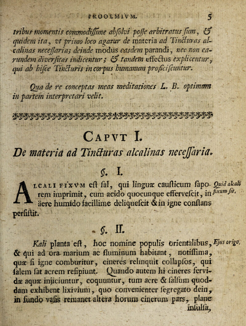 tribus momentis mnmedijjhne abfohn fcjfe arbitratus Jtim, quidem ita , vt primo loco agatur de materia ad Tincturas al~ calmas necejfaria; deinde modus easdem parandi, nec non ea- riindem diverfitas indicentur / cS tandein effectus explicentur, qui ah hifie Tincturis in ctirfus humanum proficifiuntur. Qua de re conceptas meas meditationes L. IT optimam in partem interpretari velit. Capvt I. De materia ad Tin&uras alcalinas Jieccjjhria* ff. L Aicali fixVm eft fal, qui Iinguje cauflicum fapo- QuilakaU rem imprimit, cum acido quocunque effervefcit, i n fixum fit, aere humido facillime deliquefcit «Sun igne conflans perfiftit. ;■ .§. ir. Kali planta eft, hoc nomine populis orientalibus, & qui ad ora- marium ac fluminum habitant, notiffima, quae fi igne comburitur, cineres relinquit collaplbs, qui falem fat acrem refipiunt, Quando autem hi cineres fervi- das aquae injiciuntur, coquuntur, tum acre & falfuni quod- dam exhibent lixivium, quo convenienter iegregato dein, in fundo vafis remanet altera horum cinerum pars, plane