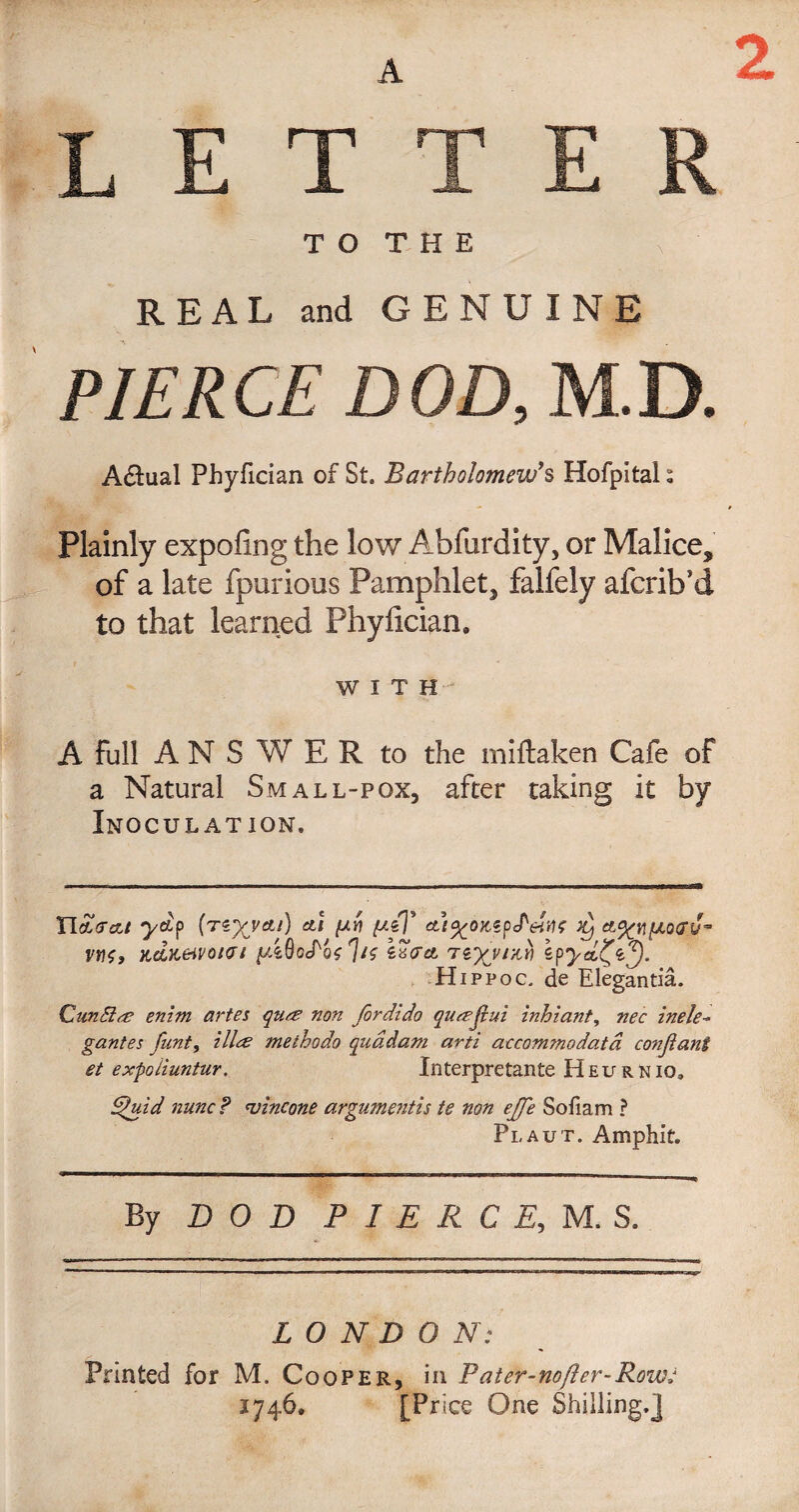 A 2 LETTER T O T H E REAL and GENUINE PIERCE DOD, M.D. Actual Phyfician of St. Bartholomew's Hofpital ^ Plainly expofing the low Abfurdity, or Malice, of a late fpurious Pamphlet, falfely afcrib*d to that learned Phyfician* WITH A full ANSWER to the miftaken Cafe of a Natural Small-pox, after taking it by Inoculation. natrat yap (re%m/) at [xv peT at^oKSpJ^eitif x) vtio, xdK&H'oicr/ yAOoJ'oolif \wa tiyjrp) epyd£ty. Hippoc. de Elegantia. Qundia enim antes qua non fordido quajlui inhiant, nec inele¬ gantes funt, tike methodo quadam arti accommodatd conjiant et expoiiuntur. Xnterpretante H E u r n io. dfuid nunc? <vincone argumentis te non ejfe Sofiam ? Plaut. Amphit. By DOD P I E R C E, M. S. L O N D O N: Printed for M. Cooper, in Pater-nofler-Row: 1746, [Price One Shilling.]