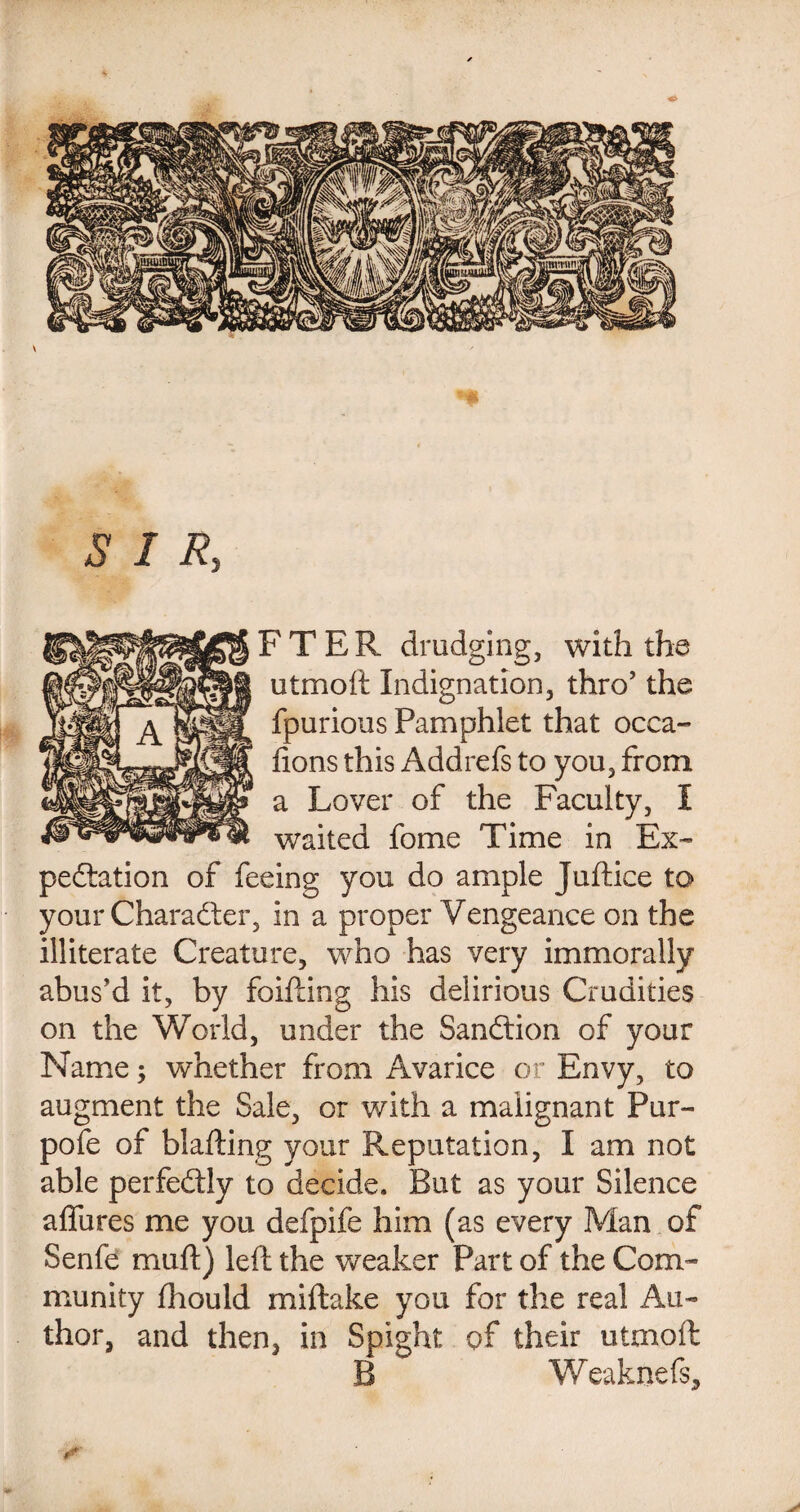 SIR, FTER drudging, with the utmoft Indignation, thro’ the fpurious Pamphlet that occa- fions this Addrefs to you, from a Lover of the Faculty, I waited fome Time in Ex¬ pectation of feeing you do ample Juftice to your Character, in a proper Vengeance on the illiterate Creature, who has very immorally abus'd it, by foifting his delirious Crudities on the World, under the Sanction of your Name; whether from Avarice or Envy, to augment the Sale, or with a malignant Pur- pofe of blafting your Reputation, I am not able perfectly to decide. But as your Silence afiiires me you defpife him (as every Man of Senfe mud) left the weaker Part of the Com¬ munity fliould miftake you for the real Au¬ thor, and then, in Spight of their utmoft B Weaknefs,