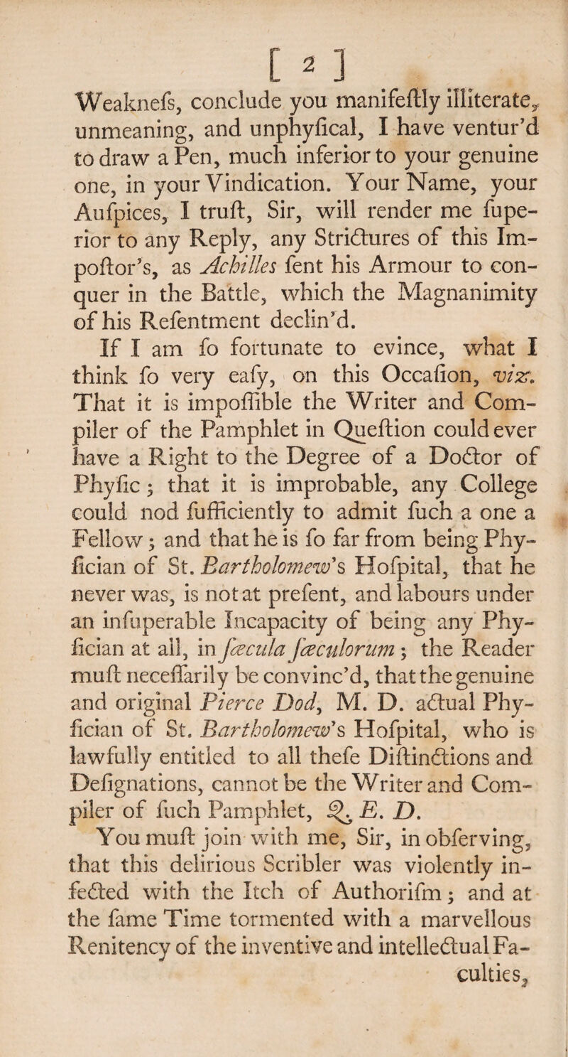 Weaknefs, conclude you manifestly illiterate^ unmeaning, and unphyfical, I have ventur’d to draw a Pen, much inferior to your genuine one, in your Vindication. Your Name, your Aufpices, I truft, Sir, will render me fupe- rior to any Reply, any Strictures of this Im- poftor’s, as Achilles fent his Armour to con¬ quer in the Battle, which the Magnanimity of his Refentment declin’d. If I am fo fortunate to evince, what I think fo very eafy, on this Occafion, viz. That it is impofiible the Writer and Com¬ piler of the Pamphlet in Queftion could ever have a Right to the Degree of a DoCtor of Phyfic; that it is improbable, any College could nod fufficiently to admit fuch a one a Fellow; and that he is fo far from being Phy- fician of St. Bartholomew's Hofpital, that he never was, is not at prefent, and labours under an infuperable Incapacity of being any Phy~ fician at all, in fee cula fee culorum; the Reader muft neceffarily be convinc’d, that the genuine and original Pierce Dod, M. D. aCtual Phy- fician of St. Bartholomew's Hofpital, who is lawfully entitled to all thefe DiftinCtions and Defignations, cannot be the Writer and Com¬ piler of fuch Pamphlet, ^ E. D. You muft join with me, Sir, inobferving, that this delirious Scribler was violently in- fefted with the Itch of Authorifm; and at the fame Time tormented with a marvellous Renitency of the inventive and intellectual Fa¬ culties,